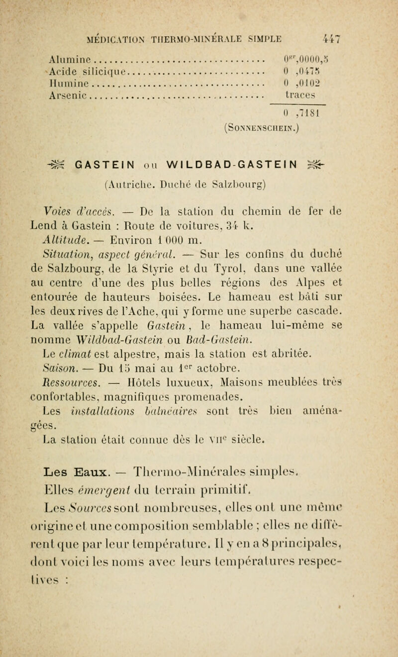 Alumine ir.uoiiu,?; Acide silicique  ,0473 Humine 0 ,0102 Arsenic traces 0 ,7181 (SONNENSCHEIN.) -SN GASTEIN ou WILDBAD GASTEIN m~ ( Autriche. Duché <lc Salzbourg) Voies d'accès. — De la station du chemin de fer de Lend à Gastein : Route de voitures, 34 k. Altitude. — Environ 1 000 m. Situation, aspect gênerai. — Sur les confins du duché de Salzbourg. de la Styrie et du Tyrol, dans une vallée au centre d'une des plus belles régions des Alpes et entourée de hauteurs boisées. Le hameau est bâti sur les deux rives de l'Ache, qui y forme une superbe cascade. La vallée s'appelle Gastein, le hameau lui-même se nomme Wildbad-Gasteiîi ou Bad-Gaslein. Le climat est alpestre, mais la station est abritée. Saison. — Du 15 mai au 1er actobre. Ressources. — Hôtels luxueux, Maisons meublées très confortables, magnifiques promenades. Les installations balnéaires sont très bien aména- gées. La station était connue dès le VIIe siècle. Les Eaux. — Thermo-Minérales simples. Elles émergent du lorrain primitif, Les Sources sont nombreuses, elles oui une même origine el une composition semblable ; elles ne diffè- rent que par leur température. 11 y en a s principales, tlonl voici les noms avec leurs températures respec- tives :