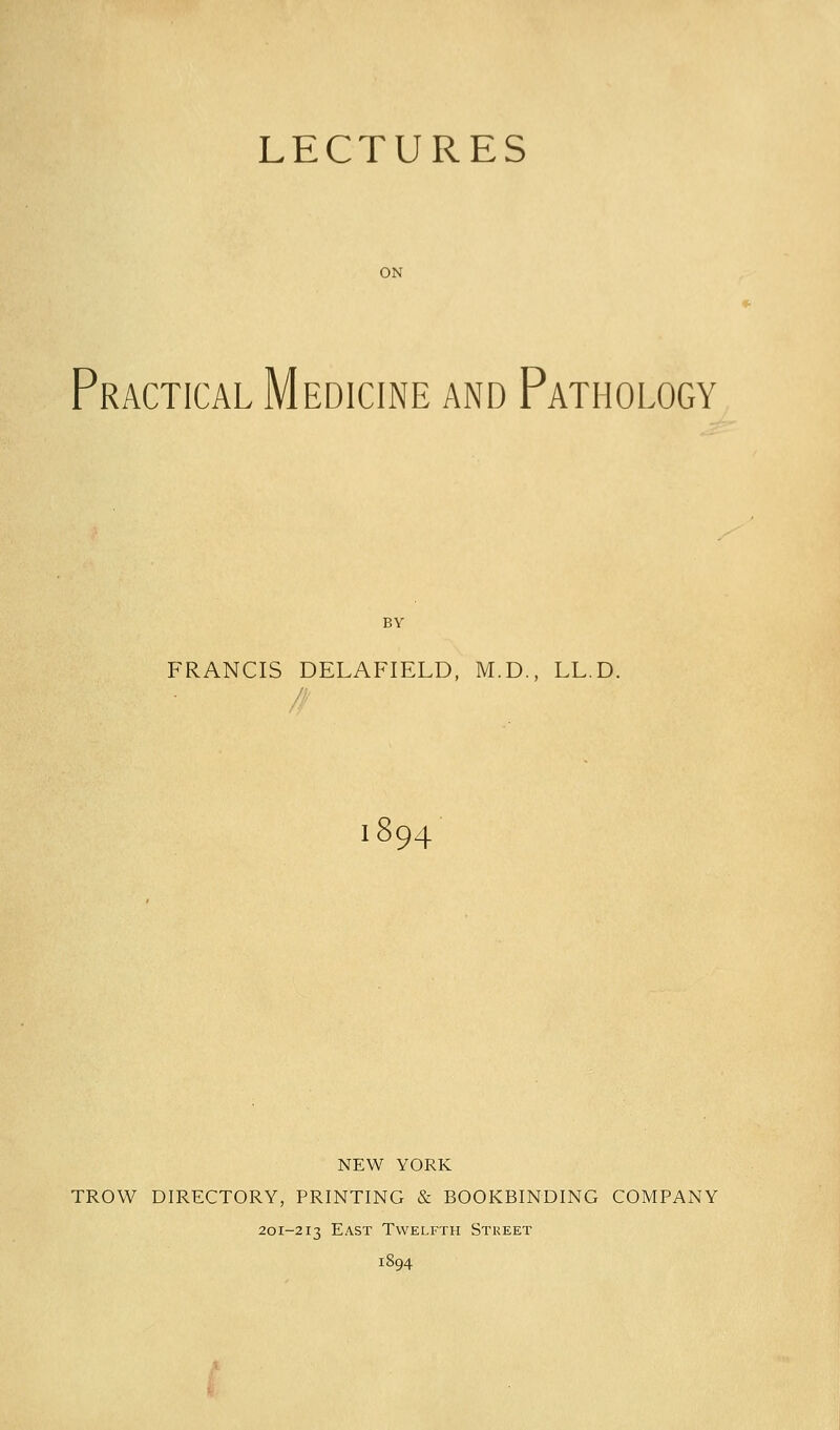 LECTURES ON Practical Medicine and Pathology BY FRANCIS DELAFIELD, M.D., LL.D. 1894 NEW YORK TROW DIRECTORY, PRINTING & BOOKBINDING COMPANY 201-213 East Twelfth Street