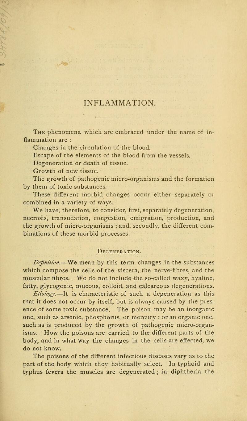 INFLAMMATION. The phenomena which are embraced under the name of in- flammation are : Changes in the circulation of the blood. Escape of the elements of the blood from the vessels. Degeneration or death of tissue. Growth of new tissue. The growth of pathogenic micro-organisms and the formation by them of toxic substances. These different morbid changes occur either separately or combined in a variety of ways. We have, therefore, to consider, first, separately degeneration, necrosis, transudation, congestion, emigration, production, and the growth of micro-organisms ; and, secondly, the different com- binations of these morbid processes. Degeneration. Definition.—We mean by this term changes in the substances which compose the cells of the viscera, the nerve-fibres, and the muscular fibres. We do not include the so-called waxy, hyaline, fatty, glycogenic, mucous, colloid, and calcareous degenerations. Etiology.—It is characteristic of such a degeneration as this that it does not occur by itself, but is always caused by the pres- ence of some toxic substance. The poison may be an inorganic one, such as arsenic, phosphorus, or mercury ; or an organic one, such as is produced by the growth of pathogenic micro-organ- isms. How the poisons are carried to the different parts of the body, and in what way the changes in the cells are effected, we do not know. The poisons of the different infectious diseases vary as to the part of the body which they habitually select. In typhoid and typhus fevers the muscles are degenerated ; in diphtheria the