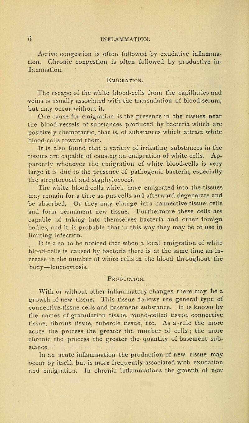 Active congestion is often followed by exudative inflamma- tion. Chronic congestion is often followed by productive in- flammation. Emigration. The escape of the white blood-cells from the capillaries and veins is usually associated with the transudation of blood-serum, but may occur without it. One cause for emigration is the presence in the tissues near the blood-vessels of substances produced by bacteria which are positively chemotactic, that is, of substances which attract white blood-cells toward them. It is also found that a variety of irritating substances in the tissues are capable of causing an emigration of white cells. Ap- parently whenever the emigration of white blood-cells is very large it is due to the presence of pathogenic bacteria, especially the streptococci and staphylococci. The white blood cells which have emigrated into the tissues may remain for a time as pus-cells and afterward degenerate and be absorbed. Or they may change into connective-tissue cells and form permanent new tissue. Furthermore these cells are capable of taking into themselves bacteria and other foreign bodies, and it is probable that in this way they may be of use in limiting infection. It is also to be noticed that when a local emigration of white blood-cells is caused by bacteria there is at the same time an in- crease in the number of white cells in the blood throughout the body—leucocytosis. Production. With or without other inflammatory changes there may be a growth of new tissue. This tissue follows the general type of connective-tissue cells and basement substance. It is known by the names of granulation tissue, round-celled tissue, connective tissue, fibrous tissue, tubercle tissue, etc. As a rule the more acute the process the greater the number of cells; the more clironic the process the greater the quantity of basement sub- stance. In an acute inflammation the production of new tissue may occur by itself, but is more frequently associated with exudation and emisfiation. In chronic inflammations the growth of new