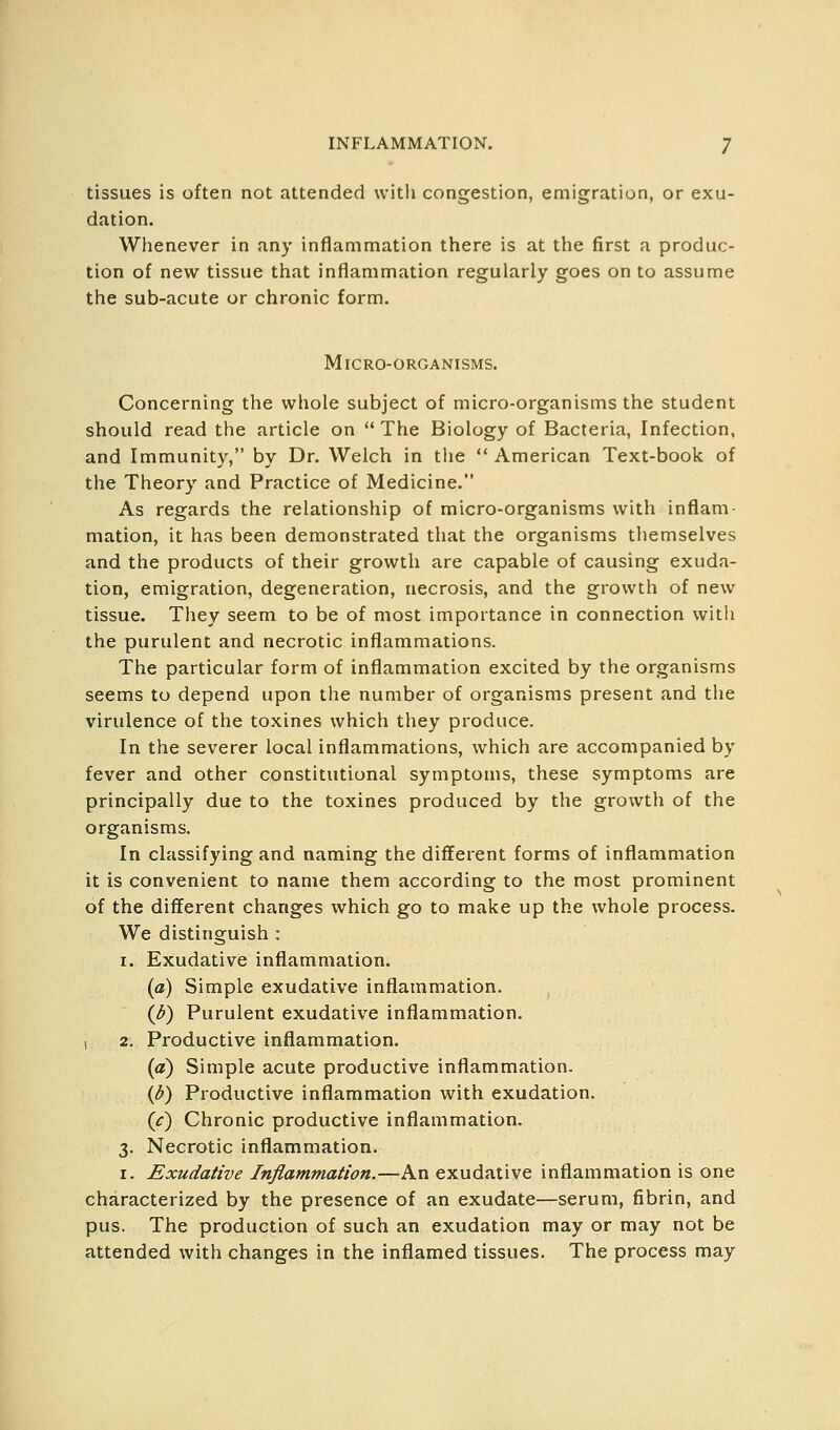 tissues is often not attended with congestion, emigration, or exu- dation. Whenever in any inflammation there is at the first a produc- tion of new tissue that inflammation regularly goes on to assume the sub-acute or chronic form. Micro-organisms. Concerning the whole subject of micro-organisms the student should read the article on The Biology of Bacteria, Infection, and Immunity, by Dr. Welch in tlie American Text-book of the Theory and Practice of Medicine. As regards the relationship of micro-organisms with inflam- mation, it has been demonstrated that the organisms tliemselves and the products of their growth are capable of causing exuda- tion, emigration, degeneration, necrosis, and the growth of new tissue. They seem to be of most importance in connection witli the purulent and necrotic inflammations. The particular form of inflammation excited by the organisms seems to depend upon the number of organisms present and the virulence of the toxines which they produce. In the severer local inflammations, which are accompanied by fever and other constitutional symptoms, these symptoms are principally due to the toxines produced by the growth of the organisms. In classifying and naming the different forms of inflammation it is convenient to name them according to the most prominent of the different changes which go to make up the whole process. We distinguish : I. Exudative inflammation. (a) Simple exudative inflammation. (/^) Purulent exudative inflammation. I 2. Productive inflammation. (a) Simple acute productive inflammation. {3) Productive inflammation with exudation. (c) Chronic productive inflammation. 3. Necrotic inflammation. I. Exudative Inflammation.—An exudative inflammation is one characterized by the presence of an exudate—serum, fibrin, and pus. The production of such an exudation may or may not be attended with changes in the inflamed tissues. The process may