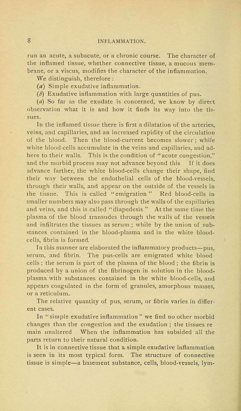 run an acute, a subacute, or a chronic course. The character of the inflamed tissue, whether connective tissue, a mucous mem- brane, or a viscus, modifies the character of the inflammation. We distinguish, therefore : (a) Simple exudative inflammation. {b) Exudative inflammation with large quantities of pus. {a) So far as the exudate is concerned, we know by direct observation what it is and how it finds its way into tlae tis- sues. In the inflamed tissue there is first a dilatation of the arteries, veins, and capillaries, and an increased rapidity of the circulation of the blood. Then the blood-current becomes slower ; while white blood-cells accumulate in the veins and capillaries, and ad- here to their walls. This is the condition of acute congestion, and the morbid process may not advance beyond this If it does advance farther, the white blood-cells change their shape, find their way between the endothelial cells of the blood-vessels, through their walls, and appear on the outside of the vessels in the tissue. This is called emigration Red blood-cells in smaller numbers may also pass through the walls of the capillaries and veins, and this is called diapedesis. At the same time the plasma of the blood transudes through the walls of the vessels and infiltrates the tissues as serum ; while by the union of sub- stances contained in the blood-plasma and in the white blood- cells, fibrin is formed. In this manner are elaborated the inflammatory products—pus, serum, and fibrin. The pus-cells are emigrated white blood- cells ; the serum is part of the plasma of the blood ; the fibrin is produced by a union of the fibrinogen in solution in the blood- plasma with substances contained in the white blood-cells, and appears coagulated in the form of granules, amorphous masses, or a reticulum. The relative quantity of pus, serum, or fibrin varies in differ- ent cases. In simple exudative inflammation we find no other morbid changes than the congestion and the exudation ; the tissues re main unaltered When the inflammation has subsided all the parts return to their natural condition. It is in connective tissue that a simple exudative inflammation is seen in its most typical form. The structure of connective tissue is simple—a basement substance, cells, blood-vessels, lym-