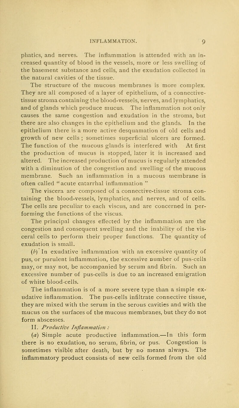 pliatics, and nerves. The inflammation is attended with an in- creased quantity of blood in the vessels, more or less swelling of the basement substance and cells, and the exudation collected in the natural cavities of the tissue. The structure of the mucous membranes is more complex. They are all composed of a layer of epithelium, of a connective- tissue stroma containing the blood-vessels, nerves, and lymphatics, and of glands which produce mucus. The inflammation not only causes the same congestion and exudation in the stroma, but there are also changes in the epithelium and the glands. In the epithelium there is a more active desquamation of old cells and growth of new cells ; sometimes superficial ulcers are formed. The function of the mucous glands is interfered with At first the production of mucus is stopped, later it is increased and altered. The increased production of mucus is regularly attended with a diminution of the congestion and swelling of the mucous membrane. Such an inflammation in a mucous membrane is often called acute catarrhal inflammation  The viscera are composed of a connective-tissue stroma con- taining the blood-vessels, lymphatics, and nerves, and of cells. The cells are peculiar to each viscus, and are concerned in per- forming the functions of the A'iscus. The principal changes effected by the inflammation are the congestion and consequent swelling and the inability of the vis- ceral cells to perform their proper functions. The quantity of exudation is small. {i>) In exudative inflammation with an excessive quantity of pus, or purulent inflammation, the excessive number of pus-cells may, or may not, be accompanied by serum and fibrin. Such an excessive number of pus-cells is due to an increased emigration of white blood-cells. The inflammation is of a more severe type than a simple ex- udative inflammation. The pus-cells infiltrate connective tissue, they are mixed with the serum in the serous cavities and with the mucus on the surfaces of the mucous membranes, but they do not form abscesses. II. Productive Inflammation : [a) Simple acute productive inflammation.—In this form there is no exudation, no serum, fibrin, or pus. Congestion is sometimes visible after death, but by no means always. The inflammatory product consists of new cells formed from the old
