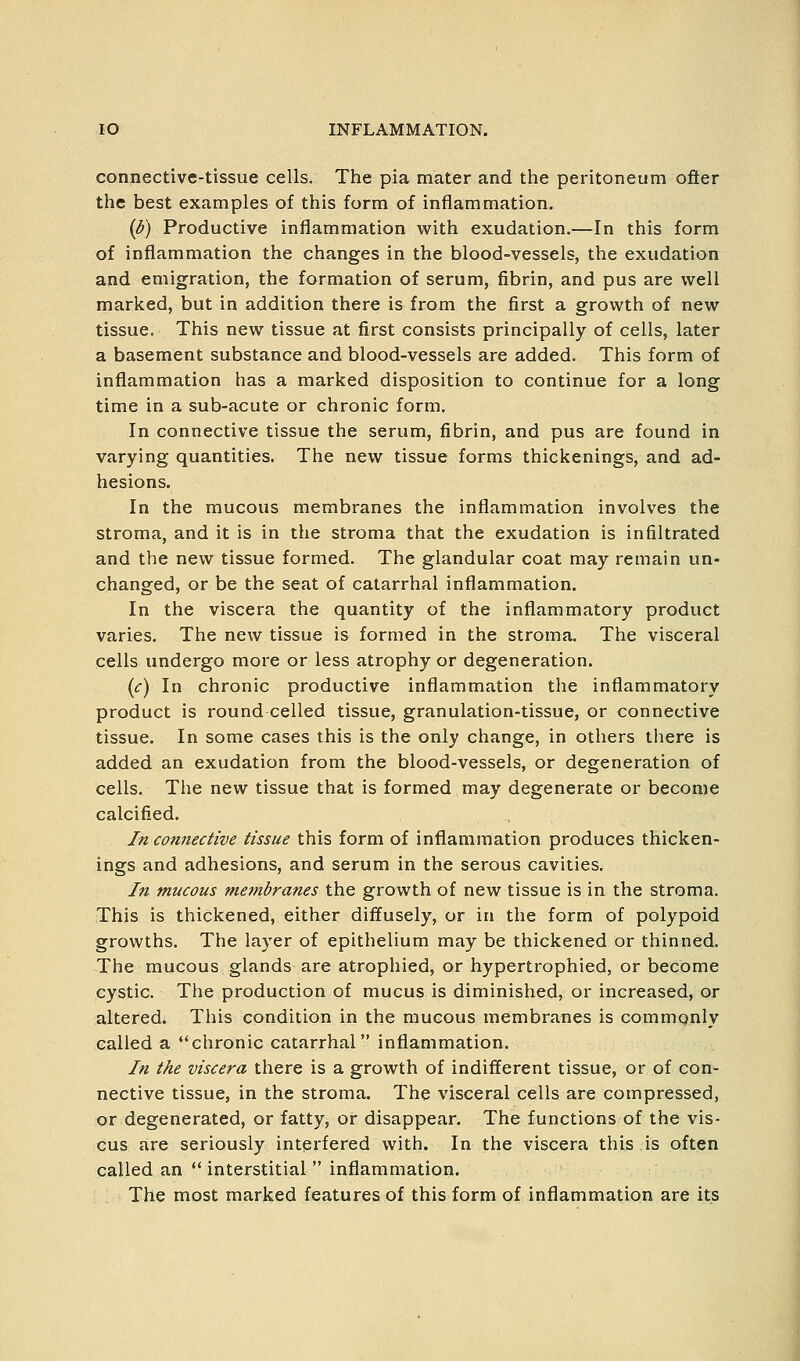 conpective-tissue cells. The pia mater and the peritoneum ofter the best examples of this form of inflammation. {b) Productive inflammation with exudation.—In this form of inflammation the changes in the blood-vessels, the exudation and emigration, the formation of serum, fibrin, and pus are well marked, but in addition there is from the first a growth of new tissue. This new tissue at first consists principally of cells, later a basement substance and blood-vessels are added. This form of inflammation has a marked disposition to continue for a long time in a sub-acute or chronic form. In connective tissue the serum, fibrin, and pus are found in varying quantities. The new tissue forms thickenings, and ad- hesions. In the mucous membranes the inflammation involves the stroma, and it is in the stroma that the exudation is infiltrated and the new tissue formed. The glandular coat may remain un- changed, or be the seat of catarrhal inflammation. In the viscera the quantity of the inflammatory product varies. The new tissue is formed in the stroma. The visceral cells undergo more or less atrophy or degeneration. {c) In chronic productive inflammation the inflammatory product is round celled tissue, granulation-tissue, or connective tissue. In some cases this is the only change, in others there is added an exudation from the blood-vessels, or degeneration of cells. The new tissue that is formed may degenerate or become calcified. In connective tissue this form of inflammation produces thicken- ings and adhesions, and serum in the serous cavities. In mucous membranes the growth of new tissue is in the stroma. This is thickened, either diffusely, or in the form of polypoid growths. The layer of epithelium may be thickened or thinned. The mucous glands are atrophied, or hypertrophied, or become cystic. The production of mucus is diminished, or increased, or altered. This condition in the mucous membranes is commonly called a chronic catarrhal inflammation. In the viscera there is a growth of indifferent tissue, or of con- nective tissue, in the stroma. The visceral cells are compressed, or degenerated, or fatty, or disappear. The functions of the vis- cus are seriously interfered with. In the viscera this is often called an  interstitial  inflammation. The most marked features of this form of inflammation are its