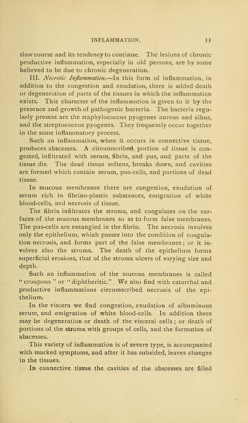 slow course and its tendency to continue. The lesions of chronic productive inflammation, especially in old persons, are by some believed to be due to chronic degeneration. III. Necrotic Inflammation.—In this form of inflammation, in addition to the congestion and exudation, there is added death or degeneration of parts of the tissues in which the inflammation exists. This character of the inflammation is given to it by the presence and growth of pathogenic bacteria. The bacteria regu- larly present are the staphylococcus pyogenes aureus and albus, and the streptococcus pyogenes. They frequently occur together in the same inflammatory process. Such an inflammation, when it occurs in connective tissue, produces abscesses. A circumscribed portion of tissue is con- gested, infiltrated with serum, fibrin, and pus, and parts of the tissue die. Tlie dead tissue softens, breaks down, and cavities are formed which contain serum, pus-cells, and portions of dead tissue. In mucous membranes there are congestion, exudation of serum rich in fibrino-plastic substances, emigration of white blood-cells, and necrosis of tissue. The fibrin infiltrates the stroma, and coagulates on the sur- faces of tlie mucous membranes so as to form false membranes. The pus-cells are entangled in the fibrin. The necrosis involves only the epithelium, which passes into the condition of coagula- tion necrosis, and forms part of the false membranes ; or it in- volves also the stroma. The death of the epithelium forms superficial erosions, that of the stroma ulcers of varying size and depth. Such an inflammation of the mucous membranes is called croupous. or diphtheritic. We also find with catarrhal and productive inflammations circumscribed necrosis of the epi- thelium. In the viscera we find congestion, exudation of albuminous serum, and emigration of white blood-cells. In addition there may be degeneration or death of the visceral cells ; or death of portions of the stroma with groups of cells, and the formation of abscesses. This variety of inflammation is of severe type, is accompanied with marked symptoms, and after it has subsided, leaves changes in the tissues. In connective tissue the cavities of the abscesses are filled