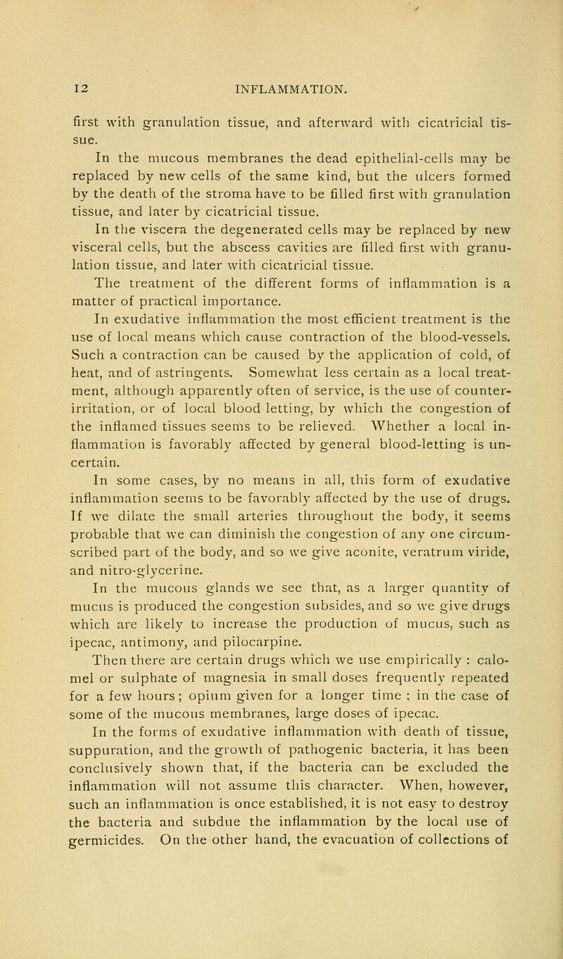 first with granulation tissue, and afterward with cicatricial tis- sue. In the mucous membranes the dead epithelial-cells may be replaced by new cells of the same kind, but the ulcers formed by the death of the stroma have to be filled first with granulation tissue, and later by cicatricial tissue. In the viscera the degenerated cells may be replaced by new visceral cells, but the abscess cavities are filled first with granu- lation tissue, and later with cicatricial tissue. The treatment of the different forms of inflammation is a matter of practical importance. In exudative inflammation the most efficient treatment is the use of local means which cause contraction of the blood-vessels. Such a contraction can be caused by the application of cold, of heat, and of astringents. Somewhat less certain as a local treat- ment, although apparently often of service, is the use of counter- irritation, or of local blood letting, by which the congestion of the inflamed tissues seems to be relieved. Whether a local in- flammation is favorably affected by general blood-letting is un- certain. In some cases, by no means in all, this form of exudative inflammation seems to be favorably affected by the use of drugs. If we dilate the small arteries throughout the body, it seems probable that we can diminish the congestion of any one circum- scribed part of the body, and so we give aconite, veratrum viride, and nitro-glycerine. In the mucous glands we see that, as a larger quantity of mucus is produced the congestion subsides, and so we give drugs which are likely to increase the production of mucus, such as ipecac, antimony, and pilocarpine. Then there are certain drugs which we use empirically : calo- mel or sulphate of magnesia in small doses frequently repeated for a few hours; opium given for a longer time : in the case of some of the mucous membranes, large doses of ipecac. In the forms of exudative inflammation with death of tissue, suppuration, and the growth of pathogenic bacteria, it has been conclusively shown that, if the bacteria can be excluded the inflammation will not assume this character. When, however, such an inflammation is once established, it is not easy to destroy the bacteria and subdue the inflammation by the local use of germicides. On the other hand, the evacuation of collections of
