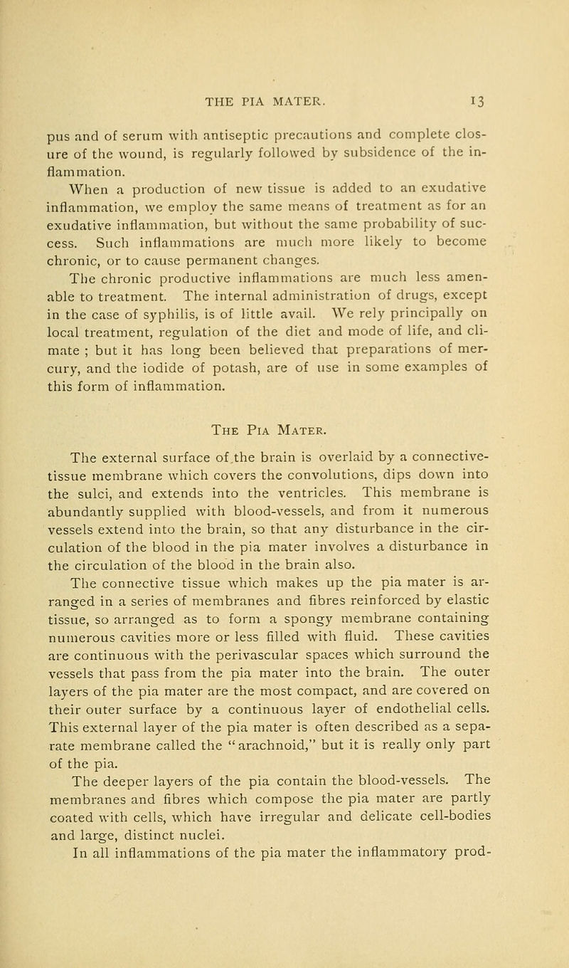 pus and of serum with antiseptic precautions and complete clos- ure of the wound, is regularly followed by subsidence of the in- flammation. When a production of new tissue is added to an exudative inflammation, we employ the same means of treatment as for an exudative inflammation, but without the same probability of suc- cess. Such inflammations are much more likely to become chronic, or to cause permanent changes. The chronic productive inflammations are much less amen- able to treatment. The internal administration of drugs, except in the case of syphilis, is of little avail. We rely principally on local treatment, regulation of the diet and mode of life, and cli- mate ; but it has long been believed that preparations of mer- cury, and the iodide of potash, are of use in some examples of this form of inflammation. The Pia Mater. The external surface of the brain is overlaid by a connective- tissue membrane which covers the convolutions, dips down into the sulci, and extends into the ventricles. This membrane is abundantly supplied with blood-vessels, and from it numerous vessels extend into the brain, so that any disturbance in the cir- culation of the blood in the pia mater involves a disturbance in the circulation of the blood in the brain also. The connective tissue which makes up the pia mater is ar- ranged in a series of membranes and fibres reinforced by elastic tissue, so arranged as to form a spongy membrane containing numerous cavities more or less filled with fluid. These cavities are continuous with the perivascular spaces which surround the vessels that pass from the pia mater into the brain. The outer layers of the pia mater are the most compact, and are covered on their outer surface by a continuous layer of endothelial cells. This external layer of the pia mater is often described as a sepa- rate membrane called the  arachnoid, but it is really only part of the pia. The deeper layers of the pia contain the blood-vessels. The membranes and fibres which compose the pia mater are partly coated with cells, which have irregular and delicate cell-bodies and large, distinct nuclei. In all inflammations of the pia mater the inflammatory prod-