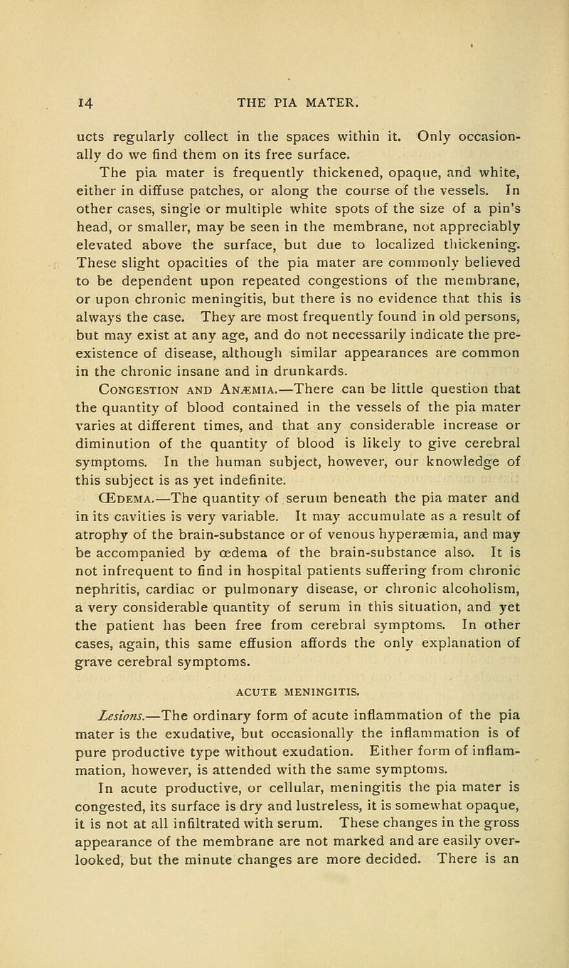 ucts regularly collect in the spaces within it. Only occasion- ally do we find them on its free surface. The pia mater is frequently thickened, opaque, and white, either in diffuse patches, or along the course of the vessels. In other cases, single or multiple white spots of the size of a pin's head, or smaller, may be seen in the membrane, not appreciably elevated above the surface, but due to localized thickening. These slight opacities of the pia mater are commonly believed to be dependent upon repeated congestions of the membrane, or upon chronic meningitis, but there is no evidence that this is always the case. They are most frequently found in old persons, but may exist at any age, and do not necessarily indicate the pre- existence of disease, although similar appearances are common in the chronic insane and in drunkards. Congestion and Anemia.—There can be little question that the quantity of blood contained in the vessels of the pia mater varies at different times, and that any considerable increase or diminution of the quantity of blood is likely to give cerebral symptoms. In the human subject, however, our knowledge of this subject is as yet indefinite. CEdema.—The quantity of serum beneath the pia mater and in its cavities is very variable. It may accumulate as a result of atrophy of the brain-substance or of venous hyperaemia, and may be accompanied by oedema of the brain-substance also. It is not infrequent to find in hospital patients suffering from chronic nephritis, cardiac or pulmonary disease, or chronic alcoholism, a very considerable quantity of serum in this situation, and yet the patient has been free from cerebral symptoms. In other cases, again, this same effusion affords the only explanation of grave cerebral symptoms. ACUTE MENINGITIS. Lesions.—The ordinary form of acute inflammation of the pia mater is the exudative, but occasionally the inflammation is of pure productive type without exudation. Either form of inflam- mation, however, is attended with the same symptoms. In acute productive, or cellular, meningitis the pia mater is congested, its surface is dry and lustreless, it is somewhat opaque, it is not at all infiltrated with serum. These changes in the gross appearance of the membrane are not marked and are easily over- looked, but the minute changes are more decided. There is an
