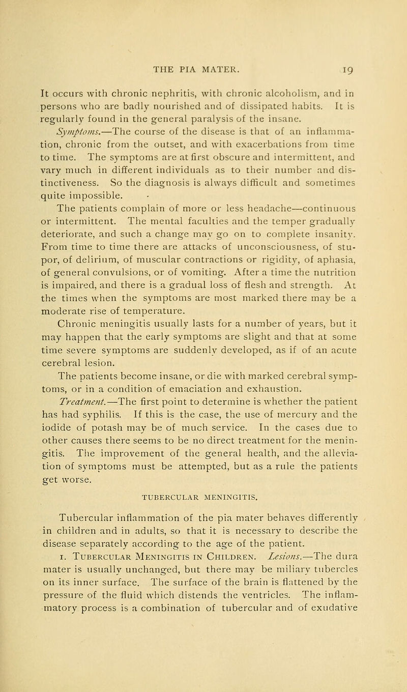 It occurs with chronic nephritis, with chronic alcoholism, and in persons who are badly nourished and of dissipated habits. It is regularly found in the general paralysis of the insane. Symptoms.—The course of the disease is that of an inflamma- tion, chronic from the outset, and with exacerbations from time to time. The symptoms are at first obscure and intermittent, and vary much in different individuals as to their number and dis- tinctiveness. So the diagnosis is always difficult and sometimes quite impossible. The patients complain of more or less headache—continuous or intermittent. The mental faculties and the temper gradually deteriorate, and such a change may go on to complete insanity. From time to time there are attacks of unconsciousness, of stu- por, of delirium, of muscular contractions or rigidity, of aphasia, of general convulsions, or of vomiting. After a time the nutrition is impaired, and there is a gradual loss of flesh and strength. At the times when the symptoms are most marked there may be a moderate rise of temperature. Chronic meningitis usually lasts for a number of years, but it may happen that the early symptoms are slight and that at some time severe symptoms are suddenly developed, as if of an acute cerebral lesion. The patients become insane, or die with marked cerebral symp- toms, or in a condition of emaciation and exhaustion. Treatme7it.—The first point to determine is whether the patient has had syphilis. If this is the case, the use of mercury and the iodide of potash may be of much service. In the cases due to other causes there seems to be no direct treatment for the menin- gitis. The improvement of the general health, and the allevia- tion of symptoms must be attempted, but as a rule the patients get worse. TUBERCULAR MENINGITIS. Tubercular inflammation of the pia mater behaves differently in children and in adults, so that it is necessary to describe the disease separately according to tlie age of the patient. I. Tubercular Meningitis in Children. Lesions.—The dura mater is usually unchanged, but there may be miliary tubercles on its inner surface. The surface of the brain is flattened by the pressure of the fluid which distends the ventricles. The inflam- matory process is a combination of tubercular and of exudative