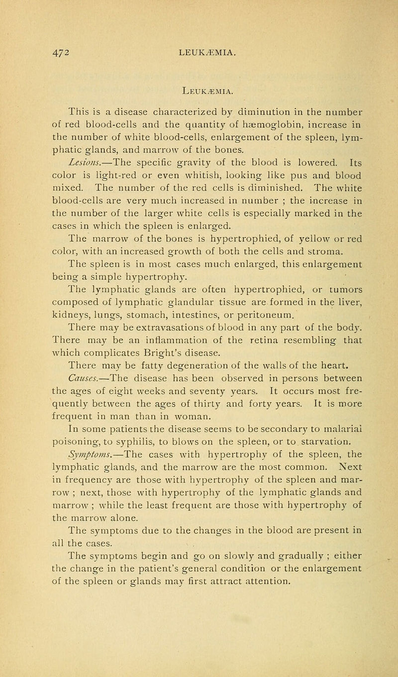 Leukemia. This is a disease characterized by diminution in the number of red blood-cells and the quantity of haemoglobin, increase in the number of white blood-cells, enlargement of the spleen, lym- phatic glands, and marrow of the bones. Lesions.—The specific gravity of the blood is lowered. Its color is light-red or even whitish, looking like pus and blood mixed. The number of the red cells is diminished. The white blood-cells are very much increased in number ; the increase in the number of the larger white cells is especially marked in the cases in which the spleen is enlarged. The marrow of the bones is hypertrophied, of yellow or red color, with an increased growth of both the cells and stroma. The spleen is in most cases much enlarged, this enlargement being a simple hypertrophy. The lymphatic glands are often hypertrophied, or tumors composed of lymphatic glandular tissue are formed in the liver, kidneys, lungs, stomach, intestines, or peritoneum. There may be extravasations of blood in any part of the body. There may be an inflammation of the retina resembling that which complicates Bright's disease. There may be fatty degeneration of the walls of the heart. Causes.—The disease has been observed in persons between the ages of eight weeks and seventy years. It occurs most fre- quently between the ages of thirty and forty years. It is more frequent in man than in woman. In some patients the disease seems to be secondary to malarial poisoning, to syphilis, to blows on the spleen, or to starvation. Symptoms.—The cases with hypertrophy of the spleen, the lymphatic glands, and the marrow are the most common. Next in frequency are those with hypertrophy of the spleen and mar- row ; next, those with hypertrophy of the lymphatic glands and marrow ; while the least frequent are those with hypertrophy of the marrow alone. The symptoms due to the changes in the blood are present in all the cases. The symptoms begin and go on slowly and gradually ; either the change in the patient's general condition or the enlargement of the spleen or glands may first attract attention.