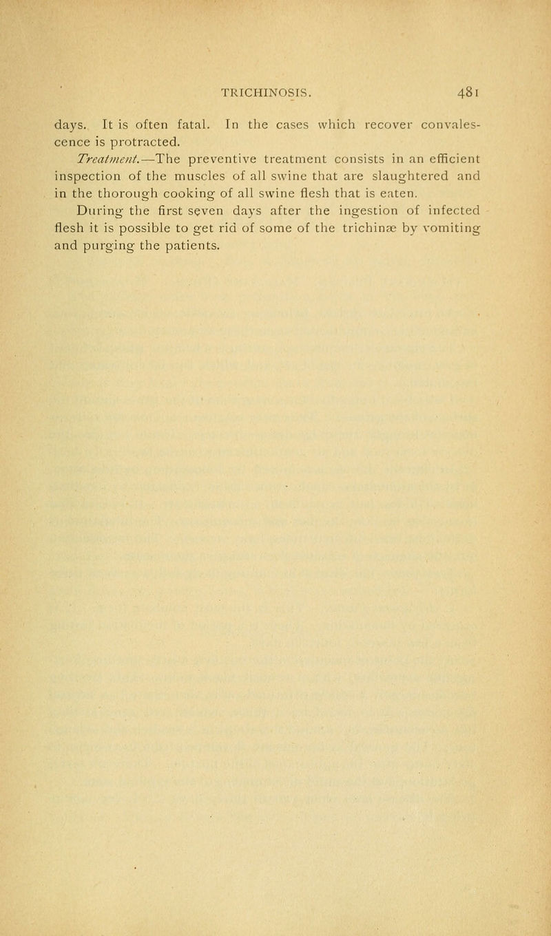 days. It is often fatal. In the cases which recover convales- cence is protracted. Treatment.—The preventive treatment consists in an efficient inspection of the muscles of all swine that are slaughtered and in the thorough cooking of all swine flesh that is eaten. During the first seven days after the ingestion of infected flesh it is possible to get rid of some of the trichinae by vomiting and purging the patients.