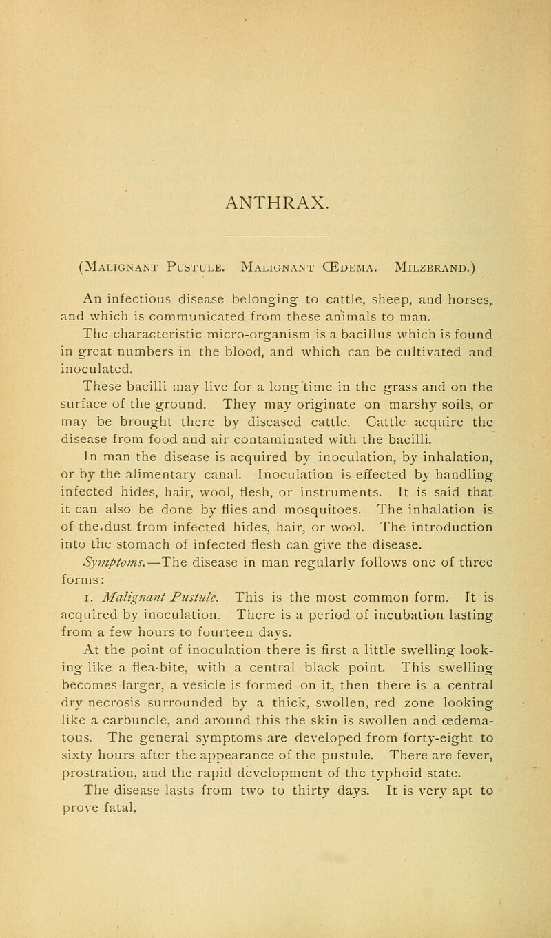 ANTHRAX. (Malignant Pustule. Malignant QEdema. Milzbrand.) An infectious disease belonging to cattle, sheep, and horses,, and which is communicated from these animals to man. The characteristic micro-organism is a bacillus which is found in great numbers in the blood, and which can be cultivated and inoculated. These bacilli may live for a long time in the grass and on the surface of the ground. They may originate on marshy soils, or may be brought there by diseased cattle. Cattle acquire the disease from food and air contaminated with the bacilli. In man the disease is acquired by inoculation, by inhalation, or by the alimentary canal. Inoculation is effected by handling infected hides, hair, wool, flesh, or instruments. It is said that it can also be done by flies and mosquitoes. The inhalation is of the.dust from infected hides, hair, or wool. The introduction into the stomach of infected flesh can give the disease. Symptoms,—The disease in man regularly follows one of three forms: I. Malignant Pustule. This is the most common form. It is acquired by inoculation. There is a period of incubation lasting from a few hours to fourteen days. At the point of inoculation there is first a little swelling look- ing like a flea-bite, with a central black point. This swelling becomes larger, a vesicle is formed on it, then there is a central dry necrosis surrounded by a thick, swollen, red zone looking like a carbuncle, and around this the skin is swollen and oedema- tous. The general symptoms are developed from forty-eight to sixty hours after the appearance of the pustule. There are fever, prostration, and the rapid development of the typhoid state. The disease lasts from two to thirty days. It is very apt to prove fatal.