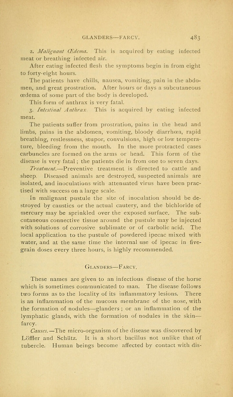 2. Malignant (Edema. This is acquired by eating infected meat or breathing infected air. After eating infected flesh tlie symptoms begin in from eight to forty-eight hours. The patients have chills, nausea, vomiting, pain in the abdo- men, and great prostration. After hours or days a subcutaneous oedema of some part of the body is developed. This form of anthrax is very fatal. 3. Intestinal Anthrax. This is acquired by eating infected meat. The patients suffer from prostration, pains in the head and limbs, pains in the abdomen, vomiting, bloody diarrhoea, rapid breathing, restlessness, stupor, convulsions, high or low tempera- ture, bleeding from the mouth. In the more protracted cases carbuncles are formed on the arms or head. This form of the disease is very fatal ; the patients die in from one to seven days. Treatment.—Preventive treatment is directed to cattle and sheep. Diseased animals are destroyed, suspected animals are isolated, and inoculations with attenuated virus have been prac- tised with success on a large scale. In malignant pustule the site of inoculation should be de- stroyed by caustics or the actual cautery, and the bichloride of mercury may be sprinkled over the exposed surface. The sub- cutaneous connective tissue around the pustule may be injected with solutions of corrosive sublimate or of carbolic acid. The local application to the pustule of powdered ipecac mixed with water, and at the same time the internal use of ipecac in five- grain doses every three hours, is highly recommended. Glanders—Farcy. These names are given to an infectious disease of the horse which is sometimes communicated to man. The disease follows two forms as to the locality of its intlammatory lesions. There is an inflammation of the mucous membrane of the nose, with the formation of nodules—glanders ; or an inflammation of the lymphatic glands, with the formation of nodules in the skin— farcy. Causes.—The micro-organism of the disease was discovered by Loffler and Schlitz. It is a short bacillus not unlike that of tubercle. Human beings become affected by contact with dis-