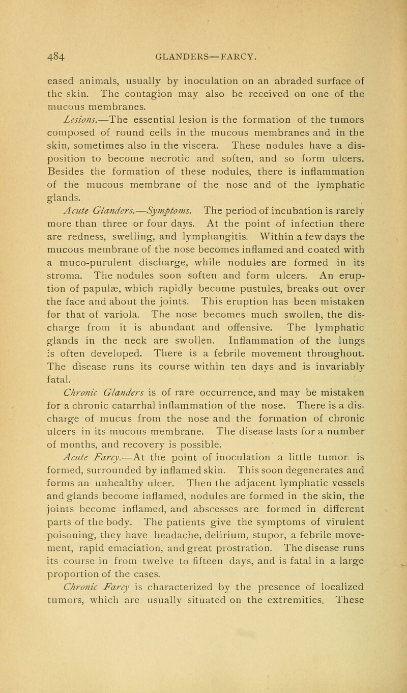 eased animals, usually by inoculation on an abraded surface of the skin. The contagion may also be received on one of the mucous membranes. Lesions.—-The essential lesion is the formation of the tumors composed of round cells in the mucous membranes and in the skin, sometimes also in the viscera. These nodules have a dis- position to become necrotic and soften, and so form ulcers. Besides the formation of these nodules, there is inflammation of the mucous membrane of the nose and of the lymphatic glands. Acute Gla7iders.—Symptoms. The period of incubation is rarely more than three or four days. At the point of infection there are redness, swelling, and lymphangitis. Within a few days the mucous membrane of the nose becomes inflamed and coated with a muco-purulent discharge, while nodules are form.ed in its stroma. The nodules soon soften and form ulcers. An erup- tion of papulae, which rapidly become pustules, breaks out over the face and about the joints. This eruption has been mistaken for that of variola. The nose becomes much swollen, the dis- charge from it is abundant and offensive. The lymphatic glands in the neck are swollen. Inflammation of the lungs is often developed. There is a febrile movement throughout. The disease runs its course within ten days and is invariably fatal. Chro7iic Glanders is of rare occurrence, and may be mistaken for a chronic catarrhal inflammation of the nose. There is a dis- charge of mucus from the nose and the formation of chronic ulcers in its mucous membrane. The disease lasts for a number of months, and recovery is possible. Acute Farcy.—At the point of inoculation a little tumor is formed, surrounded by inflamed skin. This soon degenerates and forms an unhealthy ulcer. Then the adjacent lymphatic vessels and glands become inflamed, nodules are formed in the skin, the joints become inflamed, and abscesses are formed in different parts of the body. The patients give the symptoms of virulent poisoning, they have headache, delirium, stupor, a febrile move- ment, rapid emaciation, and great prostration. The disease runs its course in from twelve to fifteen days, and is fatal in a large proportion of the cases. Chronic Farcy is characterized by the presence of localized tumors, which are usually situated on the extremities. These