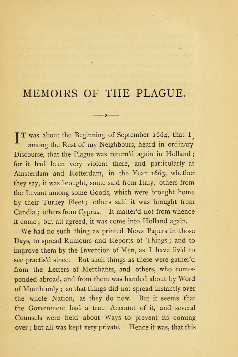 MEMOIRS OF THE PLAGUE. TT was about the Beginning of September 1664, that I^ among the Rest of my Neighbours, heard in ordinary Discourse, that the Plague was return'd again in Holland; for it had been very violent there, and particularly at Amsterdam and Rotterdam, in the Year 1663, whether they say, it was brought, some said from Italy, others from the Levant among some Goods, which were brought home by their Turkey Fleet; others said it was brought from Candia ; others from Cyprus. It matter'd not from whence it come; but all agreed, it was come into Holland again. We had no such thing as printed News Papers in those Days, to spread Rumours and Reports of Things; and to improve them by the Invention of Men, as I have liv'd to see practis'd since. But such things as these were gather'd from the Letters of Merchants, and others, who corres- ponded abroad, and from them was handed about by Word of Mouth only ; so that things did not spread instantly over the whole Nation, as they do now. But it seems that the Government had a true Account of it, and several Counsels were held about Ways to prevent its coming over; but all was kept very private. Hence it was, that this