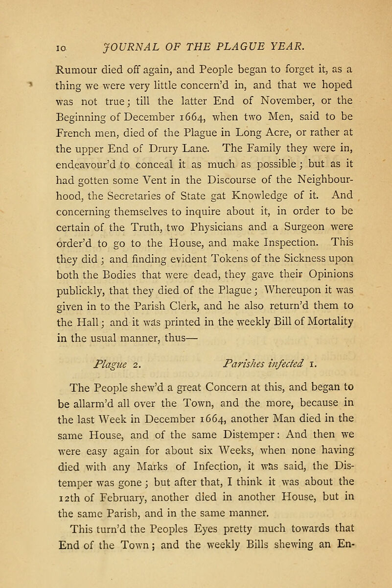 Rumour died off again, and People began to forget it, as a thing we were very little concern'd in, and that we hoped was not true; till the latter End of November, or the Beginning of December 1664, when two Men, said to be French men, died of the Plague in Long Acre, or rather at the upper End of Drury Lane. The Family they were in, endeavour'd to conceal it as much as possible; but as it had gotten some Vent in the Discourse of the Neighbour- hood, the Secretaries of State gat Knowledge of it. And concerning themselves to inquire about it, in order to be certain of the Truth, two Physicians and a Surgeon were order'd to go to the House, and make Inspection. This they did ; and finding evident Tokens of the Sickness upon both the Bodies that were dead, they gave their Opinions publickly, that they died of the Plague; Whereupon it was given in to the Parish Clerk, and he also return'd them to the Hall; and it was printed in the weekly Bill of Mortality in the usual manner, thus— Plague 2. Parishes infected i. The People shew'd a great Concern at this, and began to be allarm'd all over the Town, and the more, because in the last Week in December 1664, another Man died in the same House, and of the same Distemper: And then we were easy again for about six Weeks, when none having died with any Marks of Infection, it was said, the Dis- temper was gone ; but after that, I think it was about the 12th of February, another died in another House, but in the same Parish, and in the same manner. This turn'd the Peoples Eyes pretty much towards that End of the Town ; and the weekly Bills shewing an En-