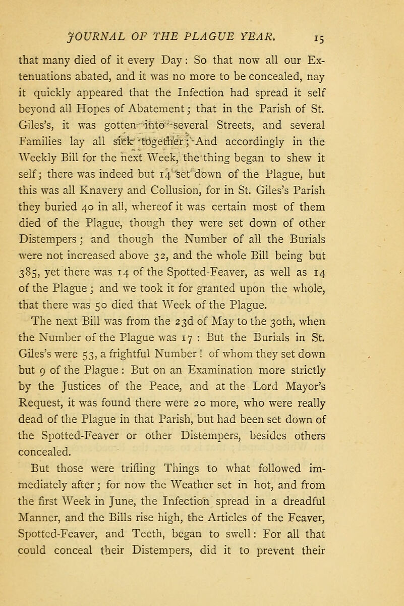 that many died of it every Day : So that no^Y all our Ex- tenuations abated, and it was no more to be concealed, nay it quickly appeared that the Infection had spread it self beyond all Hopes of Abatement; that in the Parish of St. Giles's, it was gotten-ihto'^several Streets, and several Families lay all sick-^tbget&'r;'-And accordingly in the Weekly Bill for the next Week, the thing began to shew it self j there was indeed but 14 'set down of the Plague, but this was all Knavery and Collusion, for in St. Giles's Parish they buried 40 in all, whereof it was certain most of them died of the Plague, though they were set down of other Distempers; and though the Number of all the Burials were not increased above 32, and the whole Bill being but 385, yet there was 14 of the Spotted-Feaver, as well as 14 of the Plague j and we took it for granted upon the whole, that there was 50 died that AVeek of the Plague. The next Bill was from the 23d of May to the 30th, when the Number of the Plague was 17 : But the Burials in St. Giles's were 53, a frightful Number ! of whom they set down but 9 of the Plague : But on an Examination more strictly by the Justices of the Peace, and at the Lord Mayor's Request, it was found there were 20 more, who were really dead of the Plague in that Parish, but had been set down of the Spotted-Feaver or other Distempers, besides others concealed. But those were trifling Things to what followed im- mediately after; for now the Weather set in hot, and from the first Week in June, the Infection spread in a dreadful Manner, and the Bills rise high, the Articles of the Feaver, Spotted-Feaver, and Teeth, began to swell: For all that could conceal their Distempers, did it to prevent their