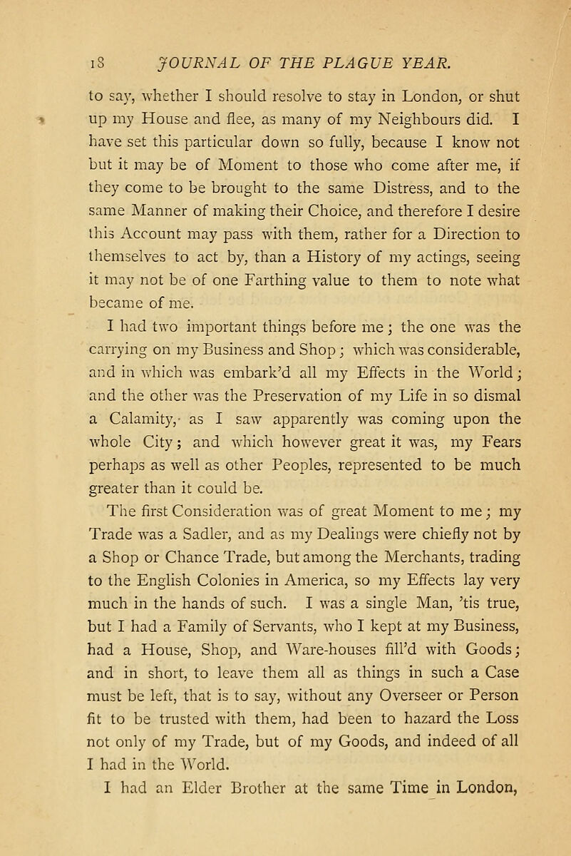 to say, whether I should resolve to stay in London, or shut up my House and flee, as many of my Neighbours did. I have set this particular down so fully, because I know not but it may be of Moment to those who come after me, if they come to be brought to the same Distress, and to the same Manner of making their Choice, and therefore I desire this Account may pass with them, rather for a Direction to themselves to act by, than a History of my actings, seeing it may not be of one Farthing value to them to note what became of me. I had two important things before me; the one was the carrying on my Business and Shop; which was considerable, and in which was embark'd all my Effects in the World; and the other was the Preservation of my Life in so dismal a Calamity,- as I saw apparently was coming upon the whole City; and which however great it was, my Fears perhaps as well as other Peoples, represented to be much greater than it could be. The first Consideration was of great Moment to me; my Trade was a Sadler, and as my Dealings were chiefly not by a Shop or Chance Trade, but among the Merchants, trading to the English Colonies in America, so my Effects lay very much in the hands of such. I was a single Man, 'tis true, but I had a Family of Servants, who I kept at my Business, had a House, Shop, and Ware-houses fill'd with Goods; and in short, to leave them all as things in such a Case must be left, that is to say, without any Overseer or Person fit to be trusted with them, had been to hazard the Loss not only of my Trade, but of my Goods, and indeed of all I had in the World. I had an Elder Brother at the same Time in London,