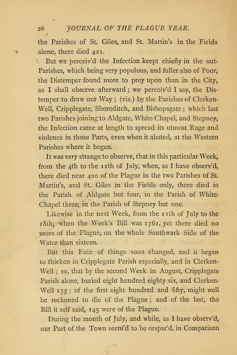 the Parishes of St. Giles, and St. Martin's in the Fields alone, there died 421. i But we perceiv'd the Infection keept chiefly in the out- Parishes, which being very populous, and fuller also of Poor, the Distemper found more to prey upon than in the City, as I shall observe afterward; we perceiv'd I say, the Dis- temper to draw our Way ; (viz.) by the Parishes of Clerken- Well, Cripplegate, Shoreditch, and Bishopsgate; which last two Parishes joining to Aldgate, White-Chapel, and Stepney, the Infection came at length to spread its utmost Rage and violence in those Parts, even when it abated, at the Western Parishes where it began. It was very strange to observe, that in this particular Week, from the 4th to the nth of July, when, as I have observ'd, there died near 400 of the Plague in the two Parishes of St. Martin's, and St. Giles in the Fields only, there died in the Parish of Aldgate but four, in the Parish of White- Chapel three, in the Parish of Stepney but one. Likewise in the next Week, from the nth of July to the 18th, when the Week's Bill was 1761, yet there died no more of the Plague, on the whole Southwark Side of the Water than sixteen. But this Face of things soon changed, and it began to thicken in Cripplegate Parish especially, and in Clerken- Well; so, that by the second Week in August, Cripplegate Parish alone, buried eight hundred eighty six, and Clerken- Well 155 ; of the first eight hundred and fifty, might well be reckoned to die of the Plague; and of the last, the Bill it self said, 145 were of the Plague. During the month of July, and while, as I have observ'd, our Part of the Town seem'd to be orspar'd, in Comparison