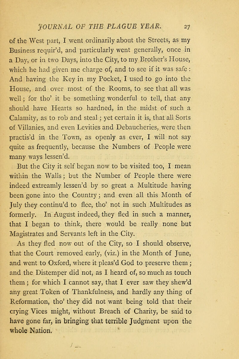 of the West part, I went ordinarily about the Streets, as my Business requir'd, and particularly went generally, once in a Day, or in two Days, into the City, to my Brother's House, which he had given me charge of, and to see if it was safe: And having the Key in my Pocket, I used to go into the House, and over most of the Rooms, to see that all was well; for tho' it be something wonderful to tell, that any should have Hearts so hardned, in the midst of such a Calamit}^, as to rob and steal; yet certain it is, that all Sorts of Villanies, and even Levities and Debaucheries, were then practis'd in the Town, as openly as ever, I will not say quite as frequently, because the Numbers of People were many ways lessen'd. But the City it self began now to be visited too, I mean within the Walls; but the Number of People there were indeed extreamly lessen'd by so great a Multitude having been gone into the Country; and even all this Month of July they continu'd to flee, tho' not in such Multitudes as formerly. In August indeed, they fled in such a manner, that I began to think, there would be really none but Magistrates and Servants left in the City. As they fled now out of the City, so I should observe, that the Court removed early, (viz.) in the Month of June, and went to Oxford, where it pleas'd God to preserve them; and the Distemper did not, as I heard of, so much as touch them; for which I cannot say, that I ever saw they shew'd any great Token of Thankfulness, and hardly any thing of Reformation, tho' they did not want being told that their crying Vices might, without Breach of Charity, be said to have gone far, in bringing that terrible Judgment upon the whole Nation.