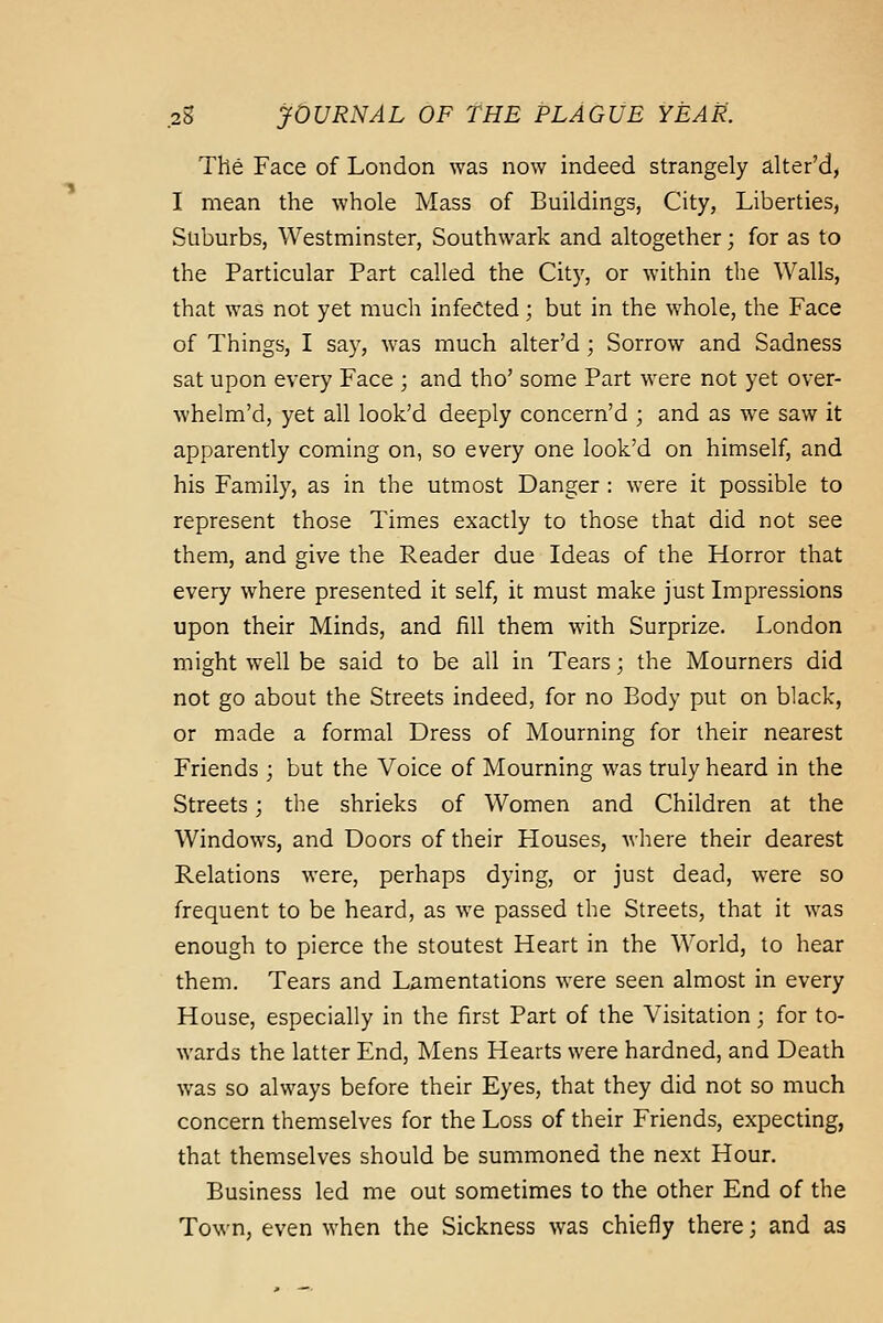 The Face of London was now indeed strangely alter'd, I mean the whole Mass of Buildmgs, City, Liberties, Suburbs, Westminster, Southwark and altogether; for as to the Particular Part called the Cit}', or within the Walls, that was not yet much infected; but in the whole, the Face of Things, I say, was much alter'd; Sorrow and Sadness sat upon every Face ; and tho' some Part were not yet over- whelm'd, yet all look'd deeply concern'd ; and as we saw it apparently coming on, so every one look'd on himself, and his Family, as in the utmost Danger : were it possible to represent those Times exactly to those that did not see them, and give the Reader due Ideas of the Horror that every where presented it self, it must make just Impressions upon their Minds, and fill them with Surprize. London might well be said to be all in Tears; the Mourners did not go about the Streets indeed, for no Body put on black, or made a formal Dress of Mourning for their nearest Friends ; but the Voice of Mourning was truly heard in the Streets; the shrieks of Women and Children at the Windows, and Doors of their Houses, where their dearest Relations were, perhaps dying, or just dead, were so frequent to be heard, as we passed the Streets, that it was enough to pierce the stoutest Heart in the World, to hear them. Tears and Lamentations were seen almost in every House, especially in the first Part of the A'isitation ; for to- wards the latter End, Mens Hearts were hardned, and Death was so always before their Eyes, that they did not so much concern themselves for the Loss of their Friends, expecting, that themselves should be summoned the next Hour. Business led me out sometimes to the other End of the Town, even when the Sickness was chiefly there; and as