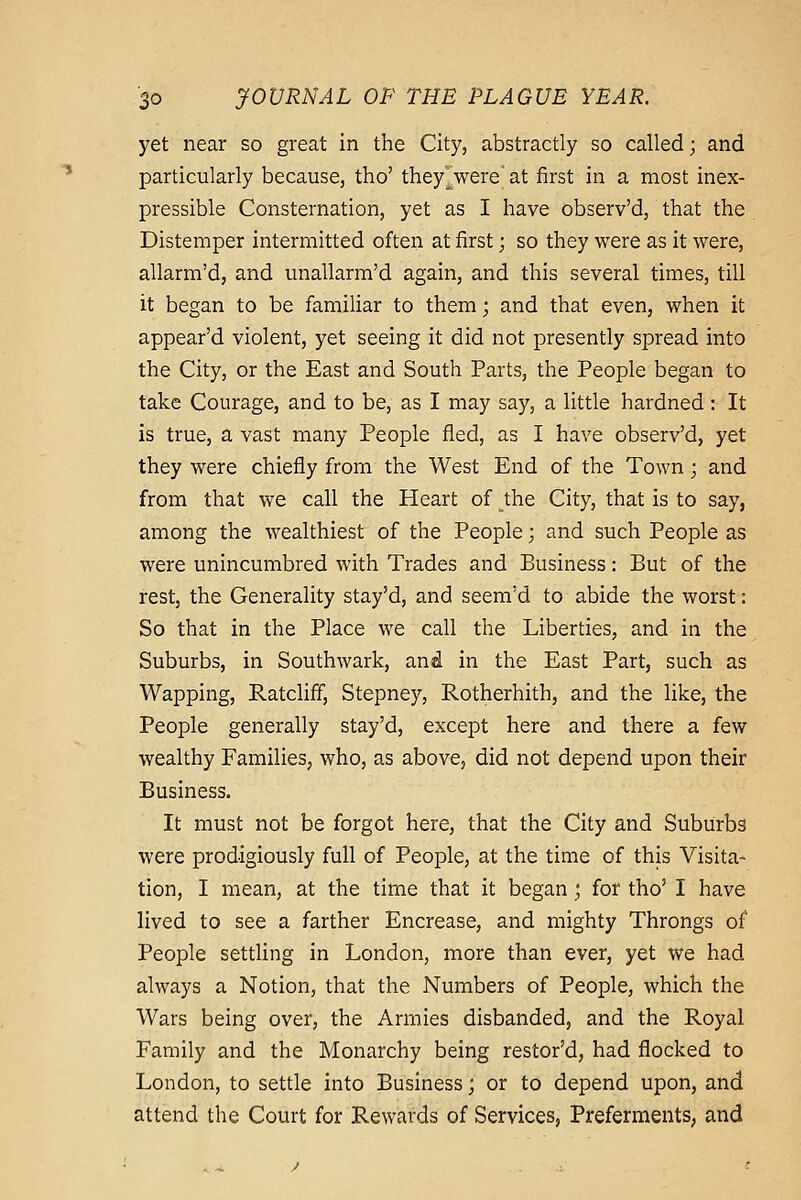 yet near so great in the City, abstractly so called; and particularly because, tho' they^were at first in a most inex- pressible Consternation, yet as I have observ'd, that the Distemper intermitted often at first; so they were as it were, allarm'd, and unallarm'd again, and this several times, till it began to be familiar to them; and that even, when it appear'd violent, yet seeing it did not presently spread into the City, or the East and South Parts, the People began to take Courage, and to be, as I may say, a little hardned: It is true, a vast many People fled, as I have observ'd, yet they were chiefly from the West End of the Town; and from that we call the Heart of the City, that is to say, among the wealthiest of the People; and such People as were unincumbred with Trades and Business: But of the rest, the Generality stay'd, and seem'd to abide the worst: So that in the Place we call the Liberties, and in the Suburbs, in Southwark, and in the East Part, such as Wapping, Ratcliff, Stepney, Rotherhith, and the like, the People generally stay'd, except here and there a few wealthy Families, who, as above, did not depend upon their Business. It must not be forgot here, that the City and Suburbs were prodigiously full of People, at the time of this Visita- tion, I mean, at the time that it began ; for tho' I have lived to see a farther Encrease, and mighty Throngs of People settling in London, more than ever, yet we had always a Notion, that the Numbers of People, which the Wars being over, the Armies disbanded, and the Royal Family and the Monarchy being restored, had flocked to London, to settle into Business; or to depend upon, and attend the Court for Rewards of Services, Preferments, and