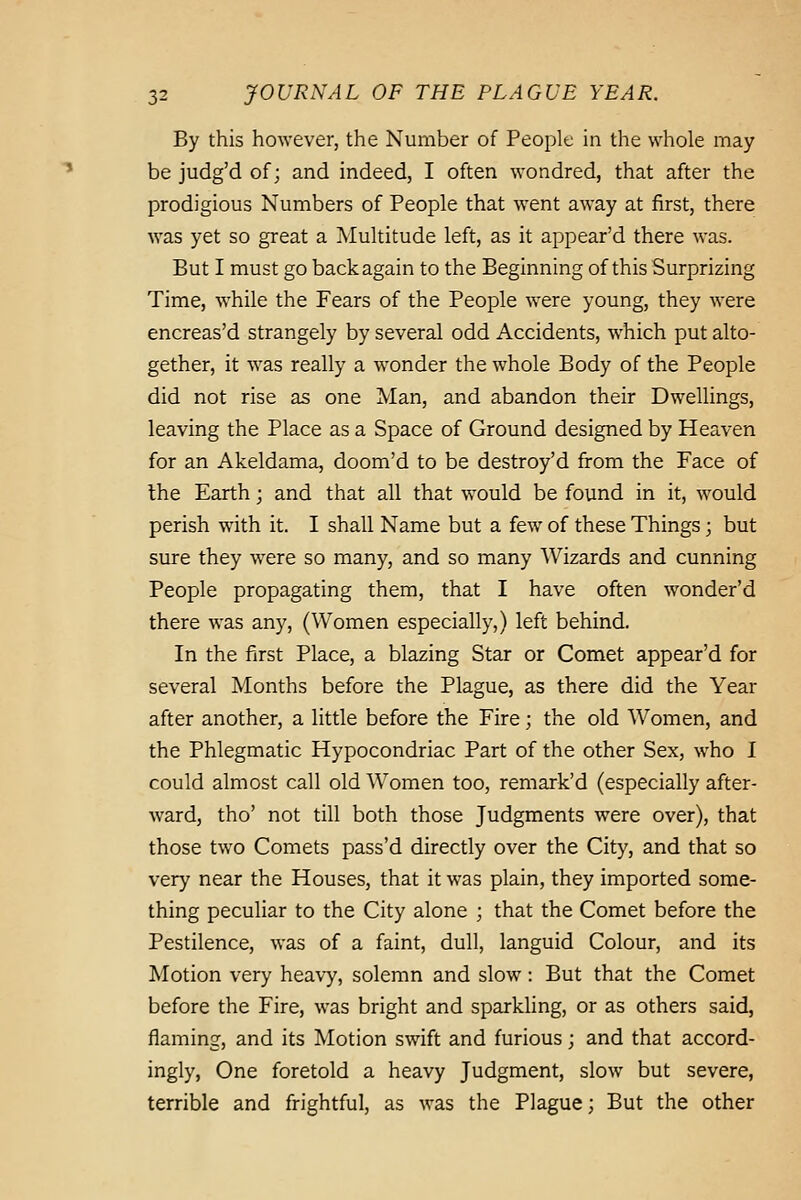 By this however, the Number of People in the whole may be judg'd of; and indeed, I often wondred, that after the prodigious Numbers of People that went away at first, there was yet so great a Multitude left, as it appear'd there was. But I must go back again to the Beginning of this Surprizing Time, while the Fears of the People were young, they were encreas'd strangely by several odd Accidents, which put alto- gether, it was really a wonder the whole Body of the People did not rise as one Man, and abandon their Dwellings, leaving the Place as a Space of Ground designed by Heaven for an Akeldama, doom'd to be destroy'd from the Face of Ihe Earth; and that all that would be found in it, would perish with it. I shall Name but a few of these Things; but sure they were so many, and so many Wizards and cunning People propagating them, that I have often wonder'd there was any, (Women especially,) left behind. In the first Place, a blazing Star or Comet appear'd for several Months before the Plague, as there did the Year after another, a little before the Fire; the old Women, and the Phlegmatic Hypocondriac Part of the other Sex, who I could almost call old Women too, remark'd (especially after- ward, tho' not till both those Judgments were over), that those two Comets pass'd directly over the City, and that so very near the Houses, that it w-as plain, they imported some- thing peculiar to the City alone ; that the Comet before the Pestilence, was of a faint, dull, languid Colour, and its Motion very heavy, solemn and slow: But that the Comet before the Fire, w^as bright and sparkling, or as others said, flaming, and its Motion swift and furious; and that accord- ingly, One foretold a heavy Judgment, slow but severe, terrible and frightful, as was the Plague; But the other