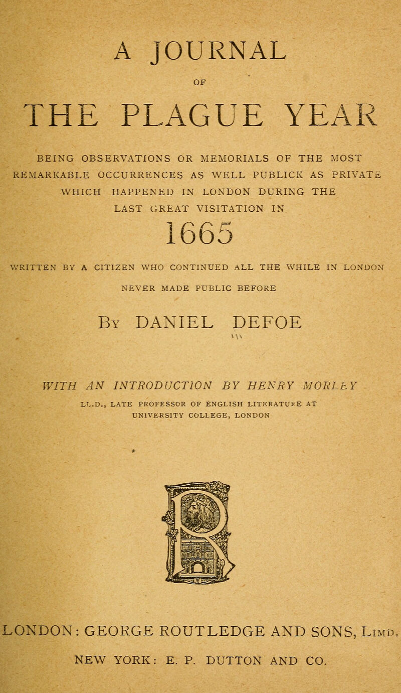 A JOURNAL OF THE PLAGUE YEA BEING OBSERVATIONS OR MEMORIALS OF THE iMOST REMARKABLE OCCURRENCES AS WELL PUBLICK AS PRIVATE WHICH HAPPENED IN LONDON DURING THE LAST GREAT VISITATION IN 1665 WRITTEN BV A CITIZEN WHO CONTINUED ALL THE WHILE IN LONDON NEVER MADE PUBLIC BEFORE By DANIEL DEFOE WITFI AN INTRODUCTION BY HENRY MORLLY LT^.D., LATE PROFESSOR OF ENGLISH LITKRATUFE AT UN1VEJ<S1TY COLLEGE, LONDON LONDON: GEORGE ROUTLEDGE AND SONS, Limd. NEW YORK: E. P. DUTTON AND CO.