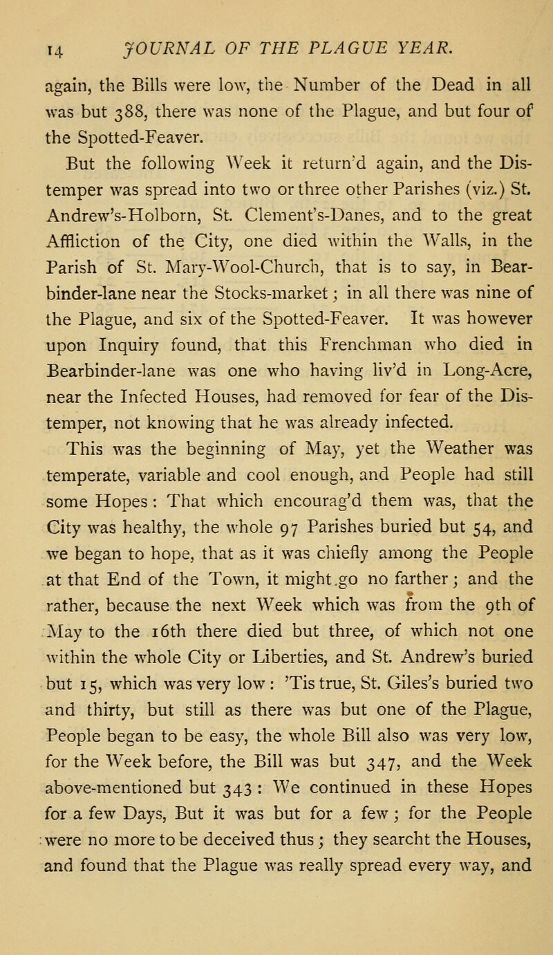 again, the Bills were low, the Number of the Dead in all was but 388, there was none of the Plague, and but four of the Spotted-Feaver. But the following Week it rcturn'd again, and the Dis- temper was spread into two or three other Parishes (viz.) St. Andrew's-Holborn, St. Clement's-Danes, and to the great Affliction of the City, one died within the Walls, in the Parish of St. Mary-Wool-Church, that is to say, in Bear- binder-lane near the Stocks-market; in all there was nine of the Plague, and six of the Spotted-Feaver. It was however upon Inquiry found, that this Frenchman who died in Bearbinder-lane was one who having liv'd in Long-Acre, near the Infected Houses, had removed for fear of the Dis- temper, not knowing that he was already infected. This was the beginning of May, yet the Weather was temperate, variable and cool enough, and People had still some Hopes : That which encourag'd them was, that the City was healthy, the whole 97 Parishes buried but 54, and we began to hope, that as it was cliiefly among the People at that End of the Town, it might .go no farther; and the rather, because the next Week which was from the 9th of May to the i6th there died but three, of which not one within the whole City or Liberties, and St. Andrew's buried but 15, which was very low : 'Tis true, St. Giles's buried two and thirty, but still as there was but one of the Plague, People began to be easy, the whole Bill also was very low, for the Week before, the Bill was but 347, and the Week above-mentioned but 343 : We continued in these Hopes for a few Days, But it was but for a few; for the People were no more to be deceived thus; they searcht the Houses, and found that the Plague was really spread every way, and