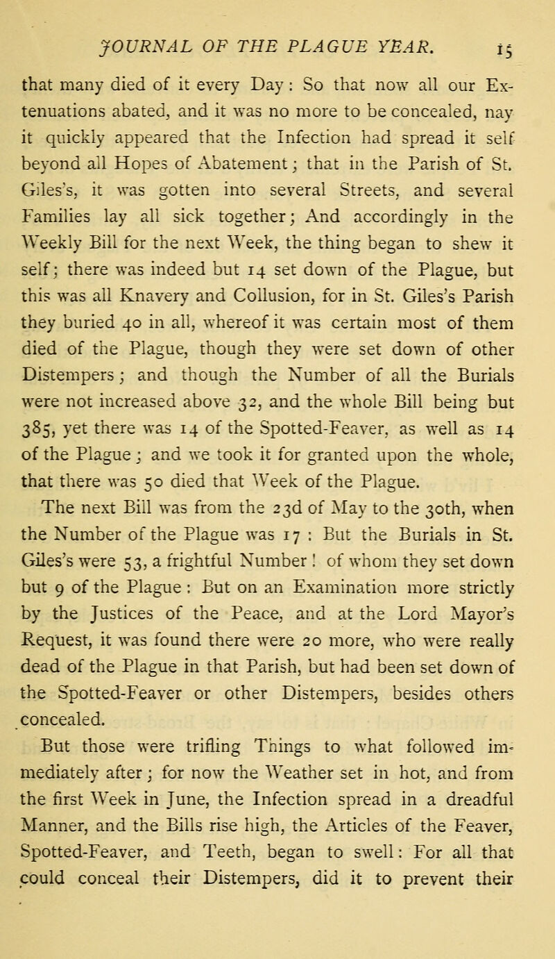 that many died of it every Day: So that now all our Ex- tenuations abated, and it was no more to be concealed, nay it quickly appeared that the Infection had spread it self beyond all Hopes of Abatement; that in the Parish of St. Giles's, it was gotten into several Streets, and several Families lay all sick together; And accordingly in the AVeekly Bill for the next Week, the thing began to shew it self; there was indeed but 14 set down of the Plague, but this was all Knavery and Collusion, for in St. Giles's Parish they buried 40 in all, whereof it was certain most of them died of the Plague, though they were set down of other Distempers ; and though the Number of all the Burials were not increased above 32, and the whole Bill being but 385, yet there was 14 of the Spotted-Feaver, as well as 14 of the Plague; and we took it for granted upon the whole, that there was 50 died that Week of the Plague. The next Bill was from the 23d of May to the 30th, when the Number of the Plague was 17 : But the Burials in St. Giles's were 53, a frightful Number I of whom they set down but 9 of the Plague : But on an Examination more strictly by the Justices of the Peace, and at the Lord Mayor's Request, it was found there were 20 more, who were really dead of the Plague in that Parish, but had been set down of the Spotted-Feaver or other Distempers, besides others concealed. But those were trifling Things to what followed im-= mediately after; for now the Weather set in hot, and from the first Week in June, the Infection spread in a dreadful Manner, and the Bills rise high, the Articles of the Feaver, Spotted-Feaver, and Teeth, began to swell: For all that could conceal their Distempers, did it to prevent their