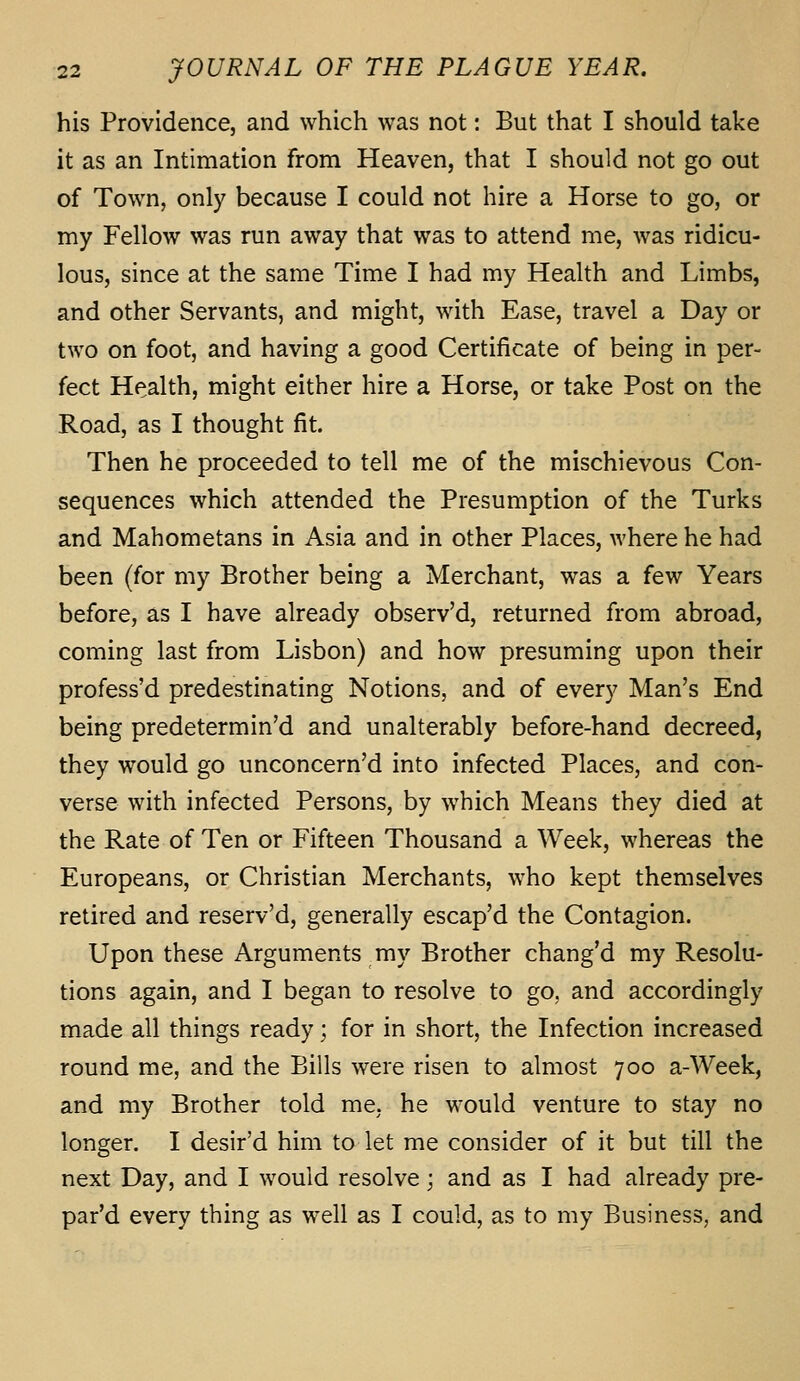 his Providence, and which was not: But that I should take it as an Intimation from Heaven, that I should not go out of Town, only because I could not hire a Horse to go, or my Fellow was run away that was to attend me, was ridicu- lous, since at the same Time I had my Health and Limbs, and other Servants, and might, with Ease, travel a Day or two on foot, and having a good Certificate of being in per- fect Health, might either hire a Horse, or take Post on the Road, as I thought fit. Then he proceeded to tell me of the mischievous Con- sequences which attended the Presumption of the Turks and Mahometans in Asia and in other Places, where he had been (for my Brother being a Merchant, was a few Years before, as I have already observ'd, returned from abroad, coming last from Lisbon) and how presuming upon their profess'd predestinating Notions, and of every Man's End being predetermined and unalterably before-hand decreed, they would go unconcern'd into infected Places, and con- verse with infected Persons, by w^hich Means they died at the Rate of Ten or Fifteen Thousand a Week, whereas the Europeans, or Christian Merchants, who kept themselves retired and reserv'd, generally escap'd the Contagion. Upon these Arguments my Brother chang'd my Resolu- tions again, and I began to resolve to go, and accordingly made all things ready; for in short, the Infection increased round me, and the Bills were risen to almost 700 a-Week, and my Brother told me. he would venture to stay no longer. I desir'd him to let me consider of it but till the next Day, and I would resolve; and as I had already pre- par'd every thing as well as I could, as to my Business, and