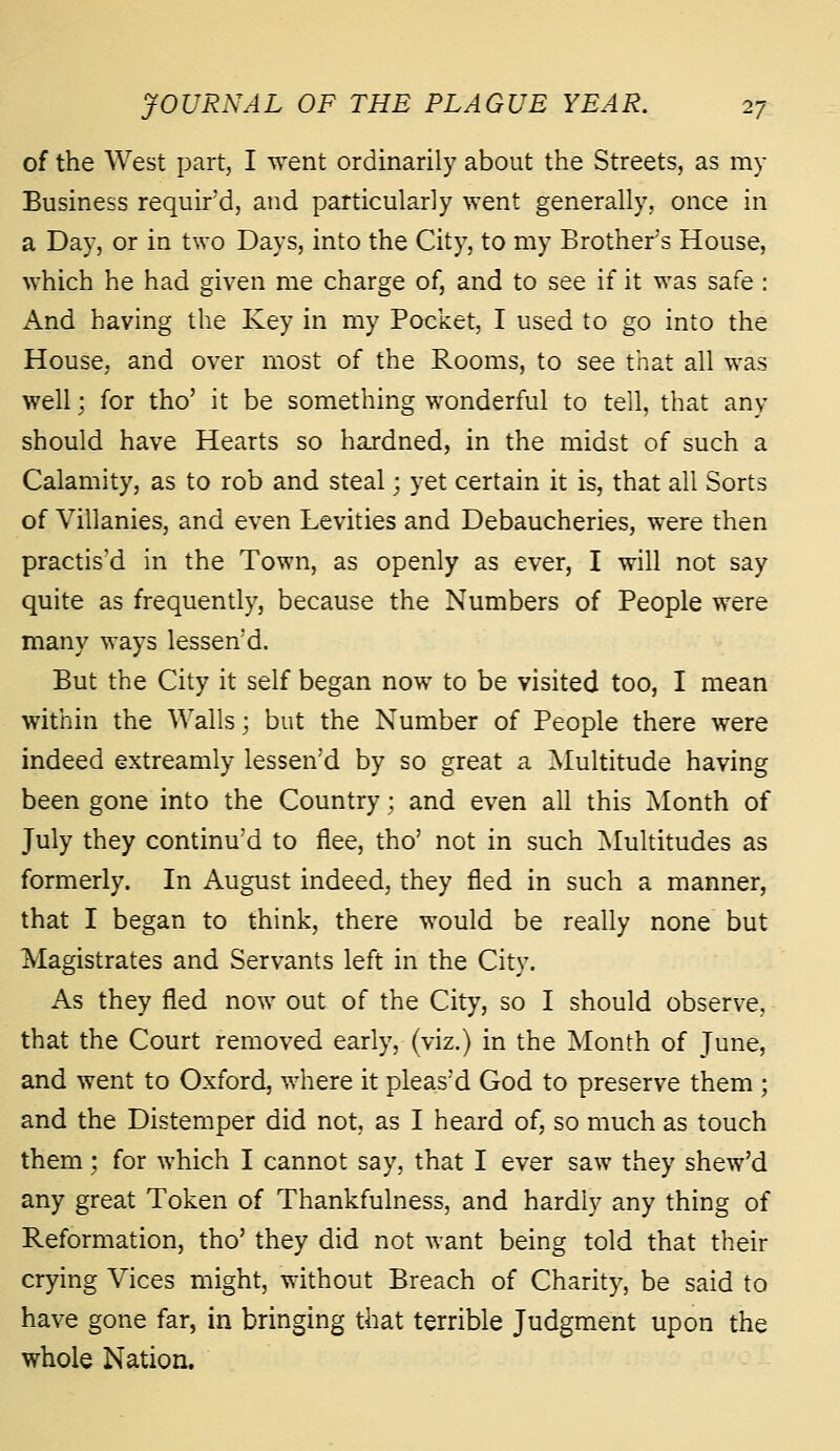 of the West part, I went ordinarily about the Streets, as my Business requir'd, and particularly went generally, once in a Day, or in two Days, into the City, to my Brother's House, which he had given me charge of, and to see if it was safe : And having the Key in my Pocket I used to go into the House, and over most of the Rooms, to see that all was well; for tho' it be something wonderful to tell, that any should have Hearts so hardned, in the midst of such a Calamity, as to rob and steal; yet certain it is, that all Sorts of Villanies, and even Levities and Debaucheries, were then practised in the Town, as openly as ever, I will not say quite as frequently, because the Numbers of People were many ways lessen'd. But the City it self began now to be visited too, I mean within the Walls; but the Number of People there were indeed extreamly lessen'd by so great a Multitude having been gone into the Country; and even all this Month of July they continu'd to flee, tho' not in such Multitudes as formerly. In August indeed, they fled in such a manner, that I began to think, there would be really none but Magistrates and Servants left in the City. As they fled now out of the City, so I should observe, that the Court removed early, (viz.) in the Month of June, and went to Oxford, where it pleas'd God to preserve them ; and the Distemper did not, as I heard of, so much as touch them; for which I cannot say, that I ever saw they shew'd any great Token of Thankfulness, and hardly any thing of Reformation, tho' they did not want being told that their crying Vices might, without Breach of Charity, be said to have gone far, in bringing that terrible Judgment upon the whole Nation.