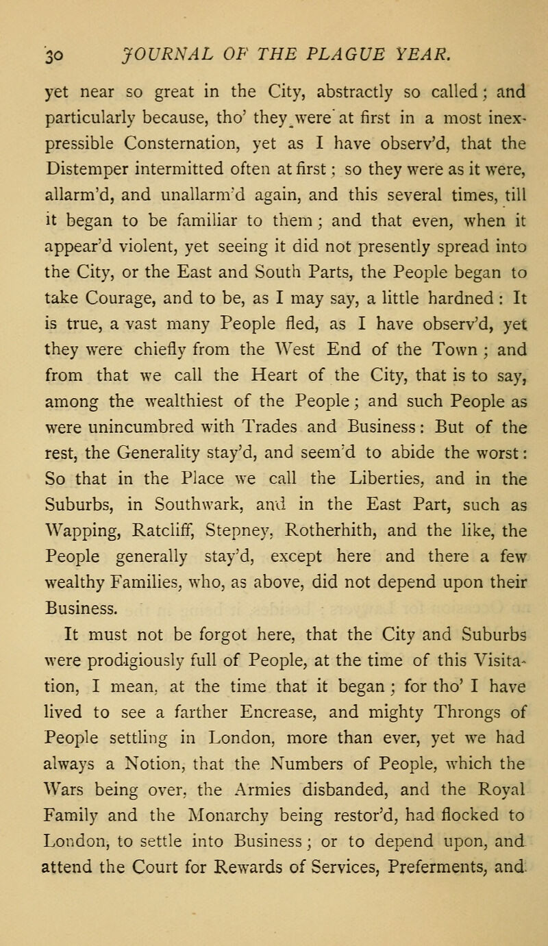 yet near so great in the City, abstractly so called; and particularly because, tho' they^were at first in a most inex- pressible Consternation, yet as I have observ'd, that the Distemper intermitted often at first; so they were as it were, allarm'd, and unallarm'd again, and this several times, till it began to be familiar to them; and that even, when it appear'd violent, yet seeing it did not presently spread into the City, or the East and South Parts, the People began to take Courage, and to be, as I may say, a little hardned : It is true, a vast many People fled, as I have observ'd, yet they were chiefly from the West End of the Town ; and from that we call the Heart of the City, that is to say, among the wealthiest of the People; and such People as were unincumbred with Trades and Business: But of the rest, the Generality stay'd, and seem'd to abide the worst: So that in the Place we call the Liberties, and in the Suburbs, in Southwark, and in the East Part, such as Wapping, Ratcliff, Stepney, Rotherhith, and the like, the People generally stay'd, except here and there a few wealthy Families, who, as above, did not depend upon their Business. It must not be forgot here, that the City and Suburbs were prodigiously full of People, at the time of this Visita- tion, I mean,, at the time that it began ; for tho' I have lived to see a farther Encrease, and mighty Throngs of People settling in London, more than ever, yet we had always a Notion, that the Numbers of People, which the Wars being over, the Armies disbanded, and the Royal Family and the Monarchy being restor'd, had flocked to London, to settle into Business; or to depend upon, and attend the Court for Rewards of Services, Preferments, and