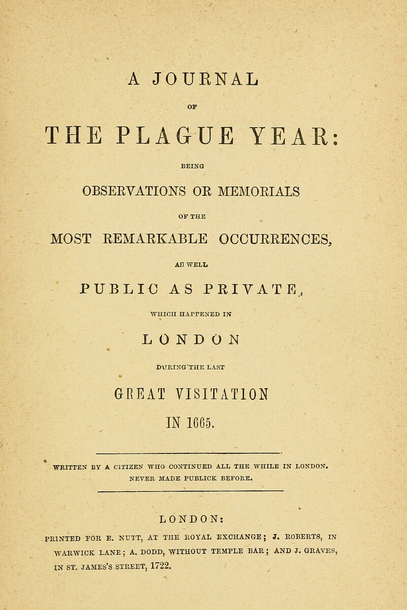 A JOUENAL OF THE PLAGUE YEAR: BEINa OBSEEVATIONS OR MEMORIALS OF THE MOST REMARKABLE OCCURRENCES, AOWELL PUBLIC AS PRIVATE, WmOH HArPENED IN L 0 N D 0 JSI DUKING'THE LAST GEEAT VISITATION IN 1665. WRITTEN BY A CITIZEN WHO CONTINUED AiL THE WHILE IN LONDON. NEVER BIADB PUBLICK BEFORE. LONDON: FEINTED rOR E. NUTT, AT THE KOYAL EXCHANGE; 3. EGBERTS, IN ■WARWICK LANE ; A. DODD, WITHOUT TEMPLE BAE ; AND J. GRAVES, IN ST. JAMES'S STREET, 1722.