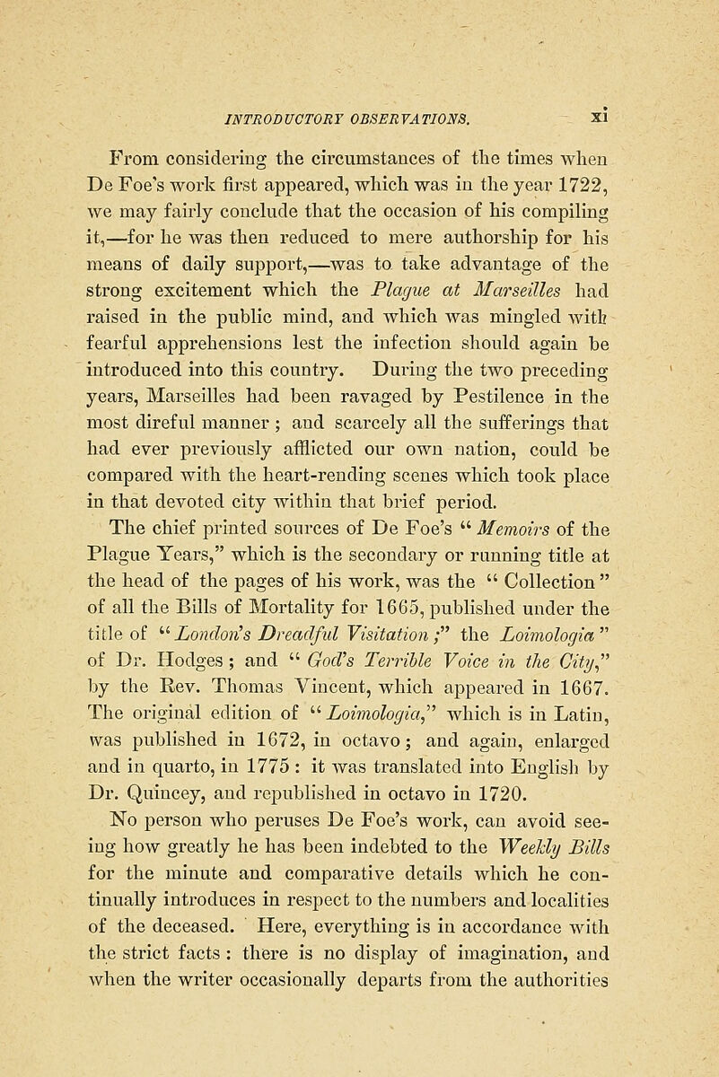 From, considering the circumstances of the times when De Foe's work first appeared, which was in the year 1722, we may fairly conchide that the occasion of his compiling it,—for he was then reduced to mere authorship for his means of daily support,—was to take advantage of the strong excitement which the Plague at Marseilles had raised in the public mind, and which was mingled Avitb fearful apprehensions lest the infection should again be introduced into this country. During the two preceding years, Marseilles had been ravaged by Pestilence in the most direful manner ; and scarcely all the sufferings that had ever previously afflicted our own nation, could be compared with the heart-rending scenes which took place in that devoted city within that brief period. The chief printed sources of De Foe's  Memoirs of the Plague Years, which is the secondary or running title at the head of the pages of his work, was the  Collection  of all the Bills of Mortality for 1665, published under the title of ^^London's Dreadful Visitation; the Loimologia  of Dr. Hodges ; and  God's Terrible Voice in the City by the Rev. Thomas Vincent, which appeared in 1667. The original edition of ''■ Loimologia which is in Latin, was published in 1672, in octavo; and again, enlarged and in quarto, in 1775 : it was translated into English by Dr. Quincey, and republished in octavo in 1720. No person who peruses De Foe's work, can avoid see- ing how greatly he has been indebted to the WeeUy Bills for the minute and comparative details which he con- tinually introduces in respect to the numbers and localities of the deceased. Here, everything is in accordance with the strict facts : there is no display of imagination, and when the writer occasionally departs from the anthorities