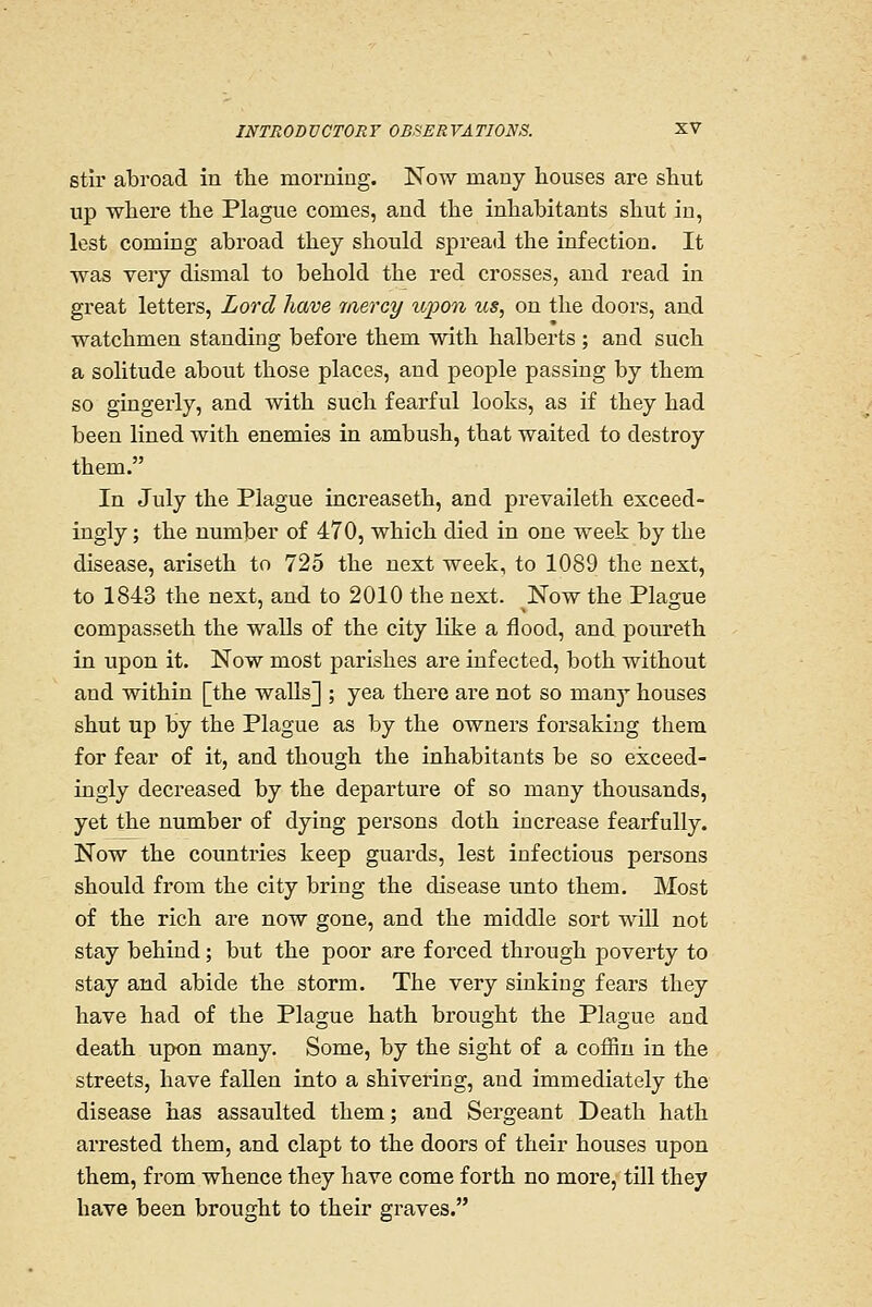 stir abroad in the morning. Now many houses are shut up where the Plague comes, and the inhabitants shut in, lest coming abroad they should spread the infection. It was very dismal to behold the red crosses, and read in great letters, Lord have mercy wpon us, on the doors, and watchmen standing before them with halberts ; and such a solitude about those places, and people passing by them so gingerly, and with such fearful looks, as if they had been lined with enemies in ambush, that waited to destroy them. In July the Plague increaseth, and prevaileth exceed- ingly ; the number of 470, which died in one week by the disease, ariseth to 725 the next week, to 1089 the next, to 1843 the next, and to 2010 the next. ^Now the Plague compasseth the walls of the city like a flood, and poureth in upon it. Now most parishes are infected, both without and within [the waUs] ; yea there are not so many houses shut up by the Plague as by the owners foi'sakiag them for fear of it, and though the inhabitants be so exceed- ingly decreased by the departure of so many thousands, yet the number of dying persons doth increase fearfully. Now the countries keep guards, lest infectious persons should from the city bring the disease unto them. Most of the rich are now gone, and the middle sort will not stay behind; but the poor are forced through poverty to stay and abide the storm. The very sinking fears they have had of the Plague hath brought the Plague and death upon many. Some, by the sight of a coffin in the streets, have fallen into a shivering, and immediately the disease has assaulted them; and Sergeant Death hath arrested them, and clapt to the doors of their houses upon them, from whence they have come forth no more, till they have been brought to their graves.