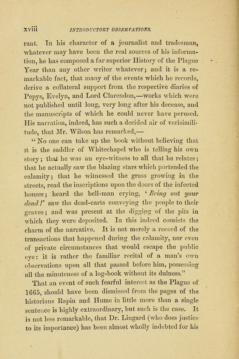 rant. In his cliaracter of a journalist and tradesman, whatever may have been the real sources of his informa- tion, he has composed a far superior History of the Plague Year than any other writer whatever; and it is a re- markable fact, that many of the events which he records, derive a collateral support from the respective diaries of Pepys, Evelyn, and Lord Clarendon,—works which were not published until long, very long after his decease, and the manuscripts of which he could never have perused. His narration, indeed, has such a decided au* of verisimili- tude, that Mr, Wilson has remarked,—  No one can take up the book without believing that it is the saddler of '^Vhitechapel who is telling his own story; thai he was an eye-witness to all that he relates; that he actually saw the blazing stars which portended the calamity; that he witnessed the gi-ass growing in the streets, read the inscriptions upon the doors of the infected houses; heard the bell-man crying, ' Bring out your dead!'' saw the dead-carts conveying the people to their graves; and was present at the digging of the pits in which they were deposited. In this indeed consists the charm of the narrative. It is not merely a record of the transactions that happened during the calamity, nor even of private circumstances that would escape the public eye: it is rather the familiar recital of a man's own observations upon all that passed before him, possessing aU the minuteness of a log-book without its dulness. That an event of such fearful interest as the Plague of 1665, should have been dismissed from the pages of the historians Eapin and Hume in little more than a single sentence is highly extraordinary, bnt such is the case. It is not less remarkable, that Dr. Lingard (who does justice to its importance) has been almost wholly indebted for his