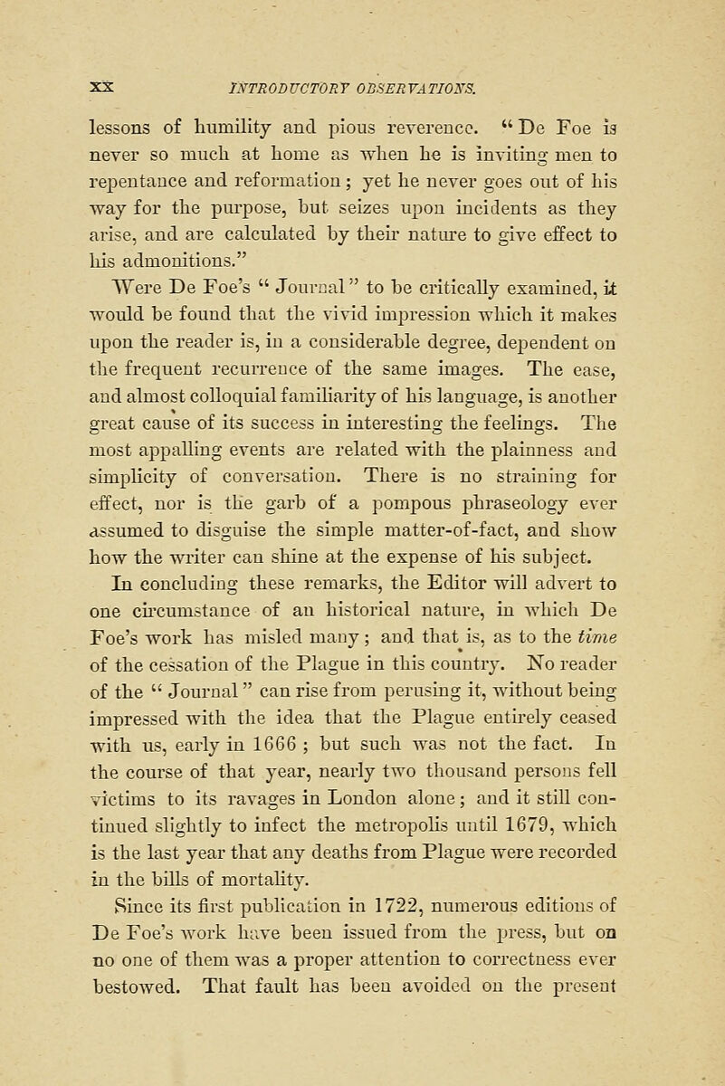 lessons of humility and pious reverence.  De Foe ia never so much at home as when he is inviting men to rejDentance and reformation; yet he never goes out of his way for the pui-pose, but seizes upon incidents as they arise, and are calculated by then' nature to give effect to his admonitions. Were De Foe's  Jouvual to be critically examined, it would be found that the vivid impression which it makes upon the reader is, in a considerable degree, dependent on the frequent recurrence of the same images. The ease, and almost colloquial familiarity of his language, is another great cause of its success in interesting the feelings. The most appalling events are related with the plainness and simplicity of conversation. There is no straining for effect, nor is the garb of a pompous phraseology ever assumed to disguise the simple matter-of-fact, and shoAV how the writer can shine at the expense of his subject. In concluding these remarks, the Editor will advert to one cu'cumstance of an historical nature, in Avhich De Foe's work has misled many; and that is, as to the time of the cessation of the Plague in this country. No reader of the  Journal  can rise from perusing it, without being impressed with the idea that the Plague entu-ely ceased with us, early in 1666 ; but such was not the fact. In the course of that year, nearly two thousand persons fell victims to its ravages in London alone; and it still con- tinued slightly to infect the metropolis luitil 1679, which is the last year that any deaths from Plague were recorded in the bills of mortality. Since its first publica'Lion in 1722, numerous editions of De Foe's Avork huve been issued from the press, but on no one of them was a proper attention to correctness ever bestowed. That fault has been avoided on the present