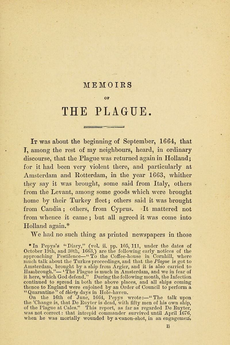 MEMOIES or THE PLAGUE. It was about the beginning of September, 1664, tbat T, among the rest of my neighbours, heard, in ordinary- discourse, that the Plague was returned again in Holland; for it had been very violent there, and particularly at Amsterdam and Rotterdam, in the year 1663, whither they say it was brought, some said from Italy, others from the Levant, among some goods which were brought home by their Turkey fleet; others said it was brought from Caudia; others, from Cyprus. It mattered not from whence it came; but all agreed it was come into Holland again.* We had no such thing as printed newspapers in those *Iii Pepys's Diaiy, (vol. ii. pp. 105,111, under the dates of October 19th, and 30th, 1663,) are the following early notices of the approaching Pestilence— To the Coffee-honse in Cornhill, where much talk about the Turkes proceedings, and that the Plague is got to Amsterdam, brought by a ship from Argier, and it is also earned to Hambrough.— ' The Plague is much in Amsterdam, and we in fear of it here, which God defend. During the following month, the Infection continued to spread in both the above places, and all ships coming thence to England were enjoined by an Order of CouncU to perform a  Quarantine  of thirty days in Hole-haven. On the 16th of June, 1664, Pepys wrote:— The talk upon the 'Change is, that De Kuyter is dead, with fifty men of his own ship, of the Plague at Gales. This report, as far as regarded De Euyter, was not correct: that intrepid commander survived untU April 1676, when he was mortally wounded by a-canon-shot, in an engagemeiiC