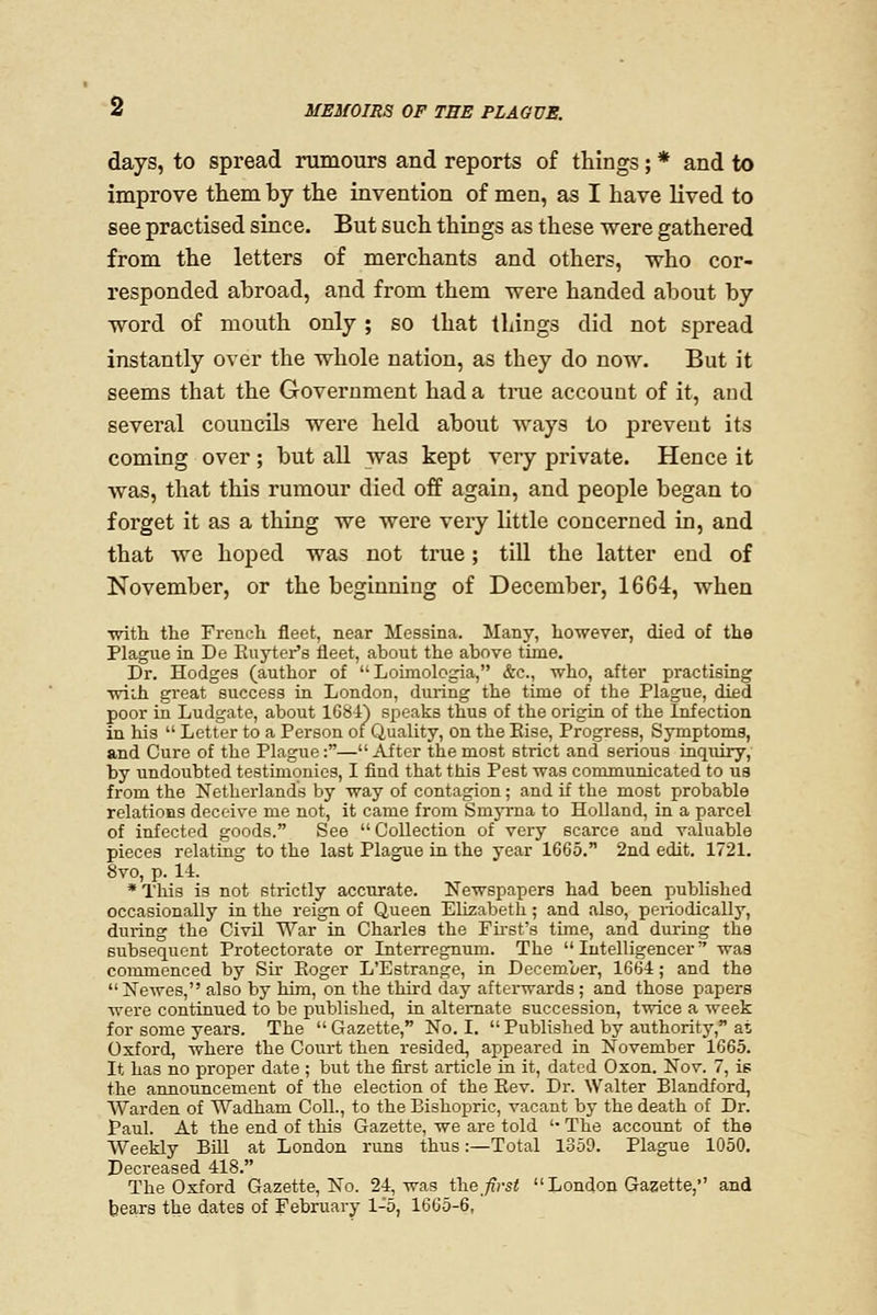 days, to spread rumours and reports of things; * and to improve them by the invention of men, as I have lived to see practised since. But such things as these were gathered from the letters of merchants and others, who cor- responded abroad, and from them were handed about by word of mouth only ; so that things did not spread instantly over the whole nation, as they do now. But it seems that the Government had a true account of it, aud several counciLs were held about ways to prevent its coming over ; but all was kept very private. Hence it was, that this rumour died off again, and people began to forget it as a thing we were very little concerned in, and that we hoped was not true; till the latter end of November, or the beginning of December, 1664, when ■with the French fleet, near Messina. Many, however, died of the Plague in De Kuyter's fleet, about the above time. Dr. Hodges (author of  Loimologia, &c., who, after practising wiih great success in London, during the time of the Plague, died poor in Ludgate, about 1684) speaks thus of the origiu of the Infection in his  Letter to a Person of^Quality, on the Else, Progress, Symptoms, and Cure of the Plagiie:— After the most strict and serious inquiry, by undoubted testimonies, I find that this Pest was communicated to us from the Netherlands by way of contagion; and if the most probable relations deceive me not, it came from Smyrna to Holland, in a parcel of infected goods. See  Collection of very scarce and valuable pieces relating to the last Plague in the year 1665, 2nd edit. 1721. 8vo, p. 14. * This is not strictly accurate. Newspapers had been published occasionally in the reign of Queen Elizabeth; and also, periodically, during the Civil War in Charles the First's time, and during the subsequent Protectorate or Interregnum. The Intelligencer was commenced by Sir Eoger L'Estrange, in December, 1664; and the Newes, also by him, on the third day afterwards ; and those papers were continued to be published, in alternate succession, twice a week for some years. The  Gazette, No. I,  Published by authority, at Oxford, where the Court then resided, appeared in November 1665. It has no proper date ; but the first article ia it, dated Oxon. Nov. 7, is the announcement of the election of the Eev. Dr. Walter Blandford, Warden of Wadham Coll., to the Bishopric, vacant by the death of Dr. Paul. At the end of this Gazette, we are told '• The account of the Weekly BiU at London runs thus:—Total 1359. Plague 1050. Decreased 418. The Oxford Gazette, No. 24, was ih.e first  London Gazette, and bears the dates of February 1-5, 1665-6,