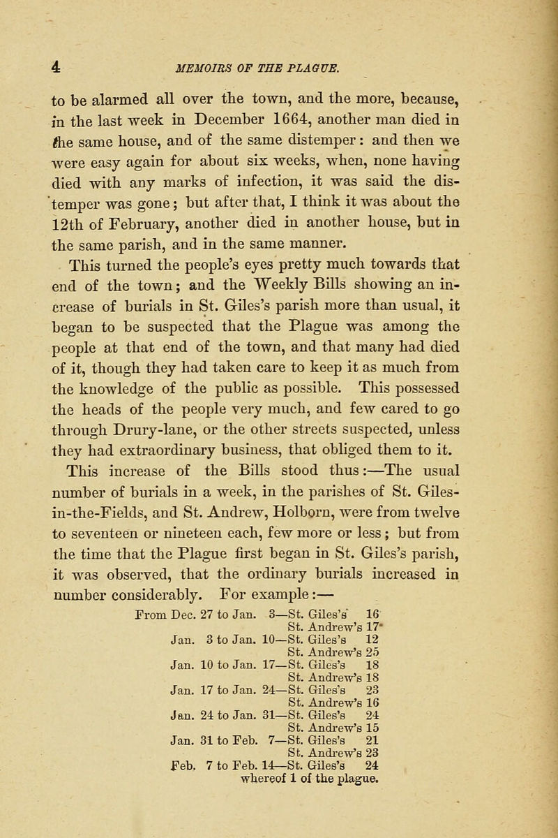 to be alarmed all over the town, and the more, because, m the last week in December 1664, another man died in flie same house, and of the same distemper: and then we were easy again for about six weeks, when, none having died with any marks of infection, it was said the dis- temper was gone; but after that, I think it was about the 12th of February, another died in another house, but in the same parish, and in the same manner. This turned the people's eyes pretty much towards that end of the town; and the Weekly Bills showing an in- crease of burials in St. Giles's parish more than usual, it began to be suspected that the Plague was among the people at that end of the town, and that many had died of it, though they had taken care to keep it as much from the knowledge of the public as possible. This possessed the heads of the people very much, and few cared to go through Drury-lane, or the other streets suspected, unless they had extraordinary business, that obliged them to it. This increase of the Bills stood thus:—The usual number of burials in a week, in the parishes of St. GUes- in-the-Fields, and St. Andrew, Holborn, were from twelve to seventeen or nineteen each, few more or less ; but from the time that the Plague first began in St. Giles's parish, it was observed, that the ordinary burials increased in number considerably. For example:— From Dec. 27 to Jan. 3—St. Giles's' 16 St. Andre-w's 17 Jan. 3 to Jan. 10—St. Giles's 12 St. Andi-eVs 25 Jan. 10 to Jan. 17—St. Giles's 18 St. Andrew's 18 Jan. 17 to Jan. 24—St. Giles's 23 St. Andrew's 16 Jan. 24 to Jan. 31—St. Giles's 24 St. Andrew's 15 Jan. 31 to Feb. 7—St. Giles's 21 St. Andi-eVs 23 Feb, 7 to Feb. 14^St. Giles's 24 wtereof 1 of the pla^e.