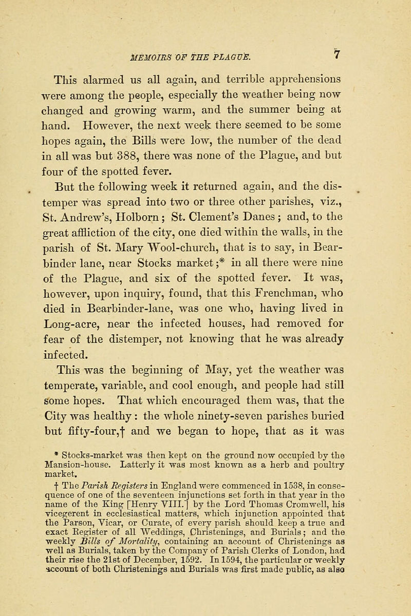 This alarmed us all again, and terrible apprehensions were among the people, especially the weather being now changed and growing warm, and the summer being at hand. However, the next week there seemed to be some hopes again, the Bills were low, the number of the dead in all was but 388, there was none of the Plague, and but four of the spotted fever. But the following week it returned again, and the dis- temper was spread into two or three other parishes, viz., St. Andrew's, Holborn; St. Clement's Danes ; and, to the great affliction of the city, one died within the walls, in the parish of St. Mary Wool-church, that is to say, in Bear- binder lane, near Stocks market ;* in all there were nine of the Plague, and sis of the spotted fever. It was, however, upon inquiry, found, that this Frenchman, who died in Bearbinder-lane, was one who, having lived in Long-acre, near the infected houses, had removed for fear of the distemper, not knowing that he was already infected. This was the beginning of May, yet the weather was temperate, variable, and cool enough, and people had still some hopes. That which encouraged them was, that the City was healthy: the whole ninety-seven parishes buried but fifty-four,! ^^^ ^^ began to hope, that as it was * Stocks-market was then kept on the ground now occupied by the Mansion-house. Latterly it was most known as a herb and poultry market. f The Parish Registers in England were commenced in 1538, in conse- quence of one of the seventeen injunctions set forth in that year in tho name of the King [Henry VIII.] by the Lord Thomas Cromwell, his vicegerent in ecclesiastical matters, which injunction appointed that the Parson, Vicar, or Curate, of every parish should keep a true and exact Eegister of all Weddings, Christenings, and Burials; and the weekly Bills of Mortality, containing an account of Christenings as well as Burials, taken by the Company of Parish Clerks of London, had their rise the 2ist of December, 1592. In 1594, the particular or weekly account of both Christenings and Burials was first made public, as also