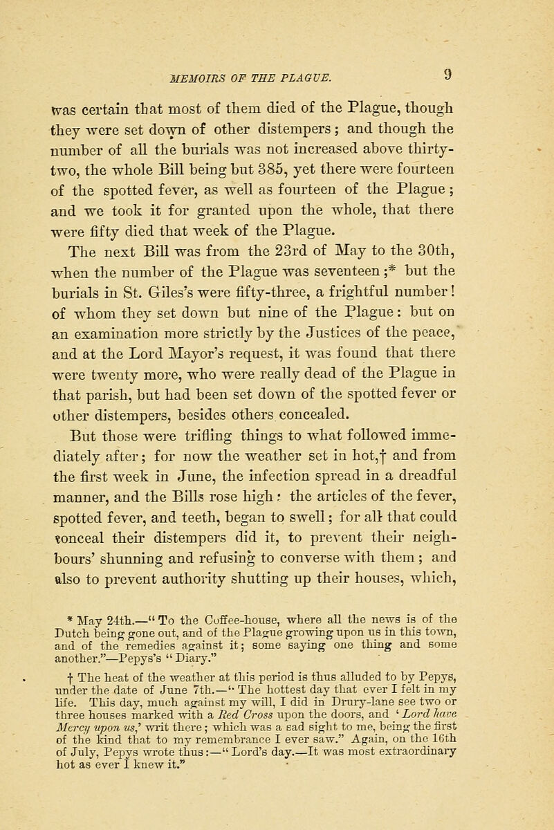 <vas certain tbat most of them died of the Plague, though thej were set doAvn of other distempers ; and though the number of all the burials ■\Ya3 not increased above thirty- two, the whole Bill being but 385, yet there -were fourteen of the spotted fever, as well as fourteen of the Plague; and we took it for granted upon the whole, that there were fifty died that week of the Plague. The next Bill was from the 23rd of May to the 30th, ■when the number of the Plague was seventeen ;* but the burials in St. Giles's were fifty-three, a frightful number! of whom they set down but nine of the Plague: but on an examination more strictly by the Justices of the peace, and at the Lord Mayor's request, it was found that there were twenty more, who were really dead of the Plague in that parish, but had been set down of the spotted fever or other distempers, besides others concealed. But those were trifling things to what followed imme- diately after; for now the weather set in hot,} and from the first week in June, the infection spread in a dreadful manner, and the Bills rose high ,• the articles of the fever, spotted fever, and teeth, began to swell; for alt that could tonceal their distempers did it, to prevent their neigh- bours' shunning and refusing to converse with them ; and also to prevent authority shutting up their houses, which, * May 24th.— To the Coffee-house, where all the news is of the Dutch being gone out, and of the Plague growing upon us in this town, and of the remedies against it; some saying one thing and some another.—Pepys's  Diary. f The heat of the weather at this period is thus alluded to by Pepys, under the date of June 7th.—'' The hottest day that ever I felt in my life. This day, much against my will, I did in Drury-lane see two or three houses marked with a Red Cross upon the doors, and ' Lord have Mercy upon us' writ there ; which was a sad sight to me, being the first of the kind that to my remembrance I ever saw. Again, on the 16th of July, Pepys wrote thus:— Lord's day It was most extraordinary hot as ever I knew it.