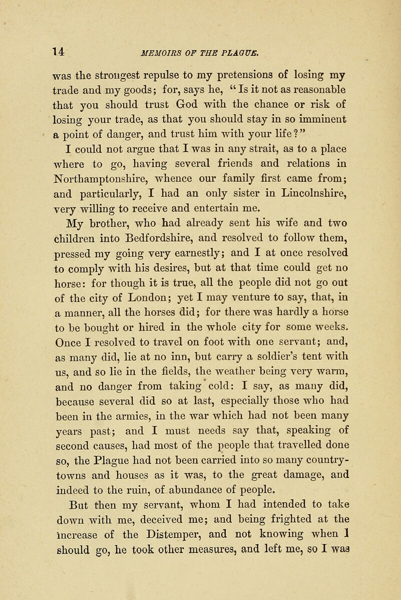 was the strougest repulse to my pretensions of losing my trade and my goods; for, says he,  Is it not as reasonable that you should trust God with the chance or risk of losing your trade, as that you should stay in so imminent a point of danger, and trust him with your life ?  I could not argue that I was in any strait, as to a place where to go, having several friends and relations in Northamptonshire, whence our famUy first came from; and particularly, I had an only sister in Lincolnshire, very wUling to receive and entertain me. My brother, who had aheady sent his wife and two children into Bedfordshire, and resolved to follow them, pressed my going very earnestly; and I at once resolved to comply with his desires, but at that time could get no horse: for though it is true, all the people did not go out of the city of London; yet I may venture to say, that, in a manner, all the horses did; for there was hardly a horse to be bought or hii-ed in the whole city for some weeks. Once I resolved to travel on foot with one servant; and, as many did, lie at no inn, but carry a soldier's tent with us, and so lie in the fields, the weather being very warm, and no danger from taking cold: I say, as many did, because several did so at last, especially those who had been in the armies, in the war which had not been many years past; and I must needs say that, speaking of second causes, had most of the people that travelled done so, the Plague had not been carried into so many country- towns and houses as it was, to the great damage, and indeed to the ruin, of abundance of people. But then my servant, whom I had intended to take down with me, deceived me; and being frighted at the increase of the Distemper, and not knowing when 1 should go, he took other measures, and left me, so I was