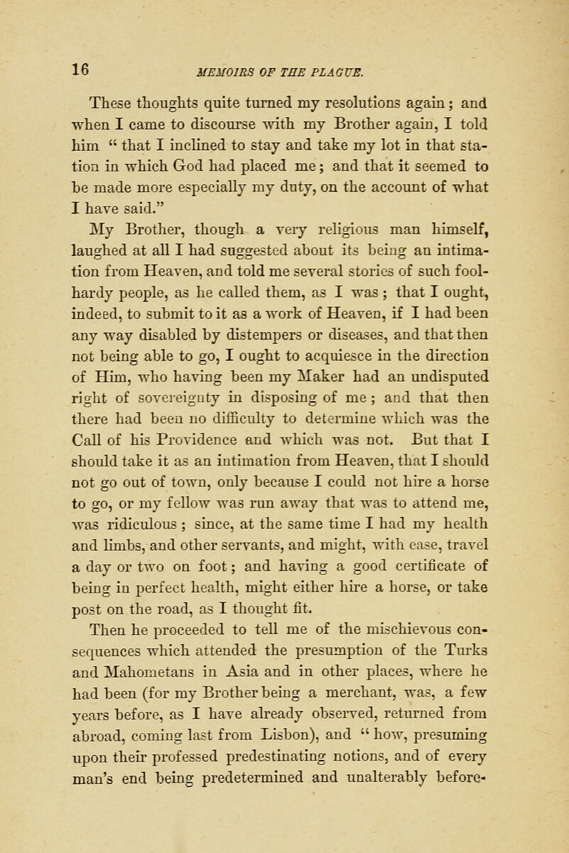 These tliouglits quite turned my resolutions again ; and when I came to discourse mth my Brother again, I told him  that I inclined to stay and take my lot in that sta- tion in which God had placed me; and that it seemed to be made more especially my duty, on the account of what I have said. My Brother, though a very religious man himself, laughed at aU I had suggested about its being an intima- tion from Heaven, and told me several stories of such fool- hardy people, as he called them, as I was ; that I ought, indeed, to submit to it as a work of Heaven, if I had been any way disabled by distempers or diseases, and that then not being able to go, I ought to acquiesce in the direction of Him, who having been my Maker had an undisputed right of sovereignty in disposing of me ; and that then there had been no difficulty to determine wliich was the Call of his Providence and which was not. But that I should take it as an intimation from Heaven, that I shoiild not go out of town, only because I could not hire a horse to go, or my fellow was run away that was to attend me, was ridiculous ; since, at the same time I had my health and limbs, and other servants, and might, with case, travel a day or two on foot; and having a good certificate of being in perfect health, might either hire a horse, or take post on the road, as I thought fit. Then he proceeded to tell me of the mischievous con- sequences which attended the presumption of the Turks and Mahometans in Asia and in other places, where he had been (for my Brother being a merchant, was, a few years before, as I have already obseiwed, returned from abroad, coming last from Lisbon), and  how, presuming upon their professed predestinating notions, and of every man's end being predetermined and unalterably before-