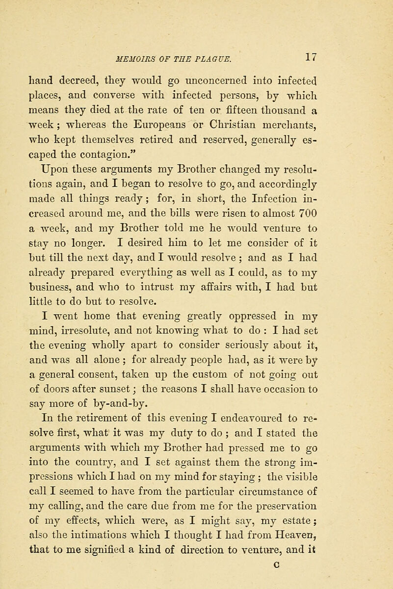 hand decreed, they would go unconcerned into infected places, and converse with infected persons, by which means they died at the rate of ten or fifteen thousand a week; whereas the Europeans or Christian mercliants, who kept themselves retired and reserved, generally es- caped the contagion. Upon these arguments my Brother changed my resolu- tions again, and I began to resolve to go, and accordingly made all things ready; for, in short, the Infection in- creased around me, and the bills were risen to almost 700 a week, and my Brother told me he would venture to stay no longer. I desired him to let me consider of it but till the next day, and I would resolve ; and as I had already prepared everything as well as I could, as to my business, and who to intrust my affairs with, I had but little to do but to resolve. I went home that evening greatly oppressed in my mind, irresolute, and not knowing what to do : I had set the evening wholly apart to consider seriously about it, and was all alone ; for already people had, as it were by a general consent, taken up the custom of not going out of doors after sunset; the reasons I shall have occasion to say more of by-and-by. In the retirement of this evening I endeavoured to re- solve first, what it was my duty to do ; and I stated the arguments with which my Brother had pressed me to go into the country, and I set against them the strong im- pressions which I had on my mind for stapng ; the visible call I seemed to have from the particular circumstance of my calling, and the care due from me for the preservation of my effects, which were, as I might say, my estate; also the intimations which I thought I had from Heaven, that to me signified a kind of directioa to venture, and it c