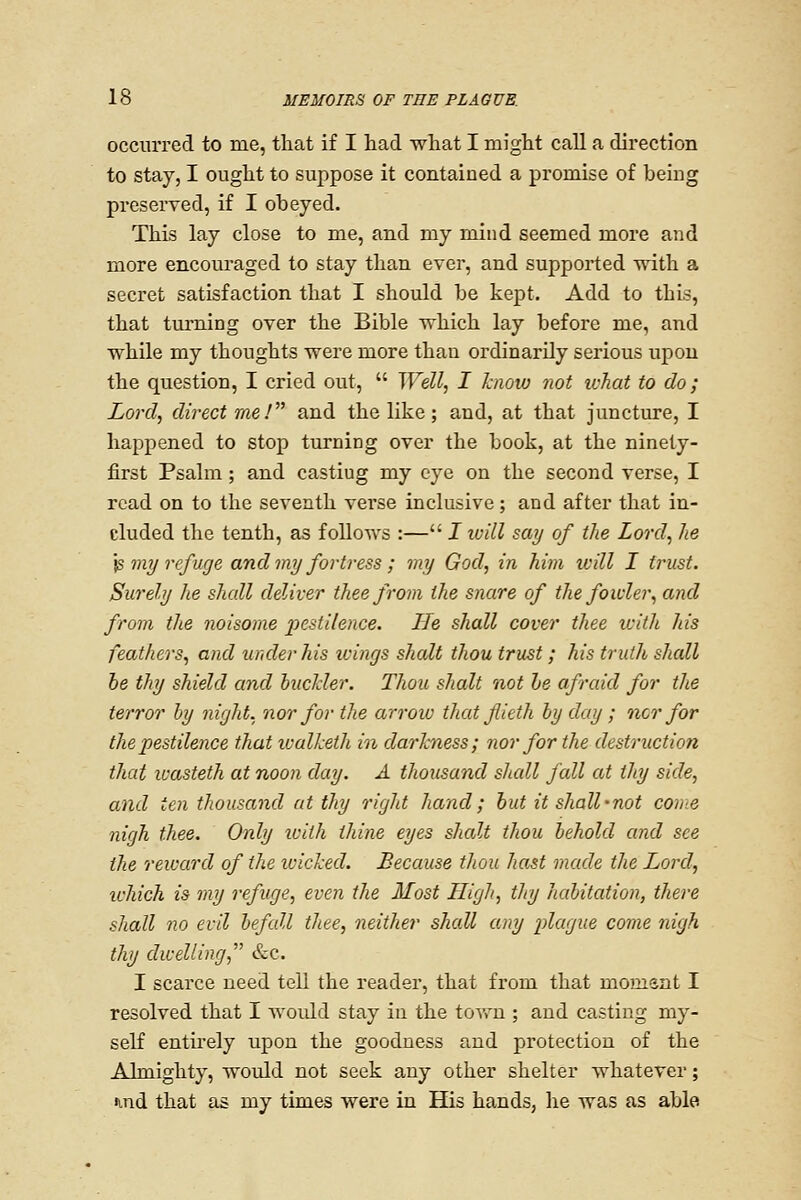 occurred to me, that if I had what I might call a direction to stay, I ought to suppose it contained a promise of being presei'ved, if I obeyed. This lay close to me, and my mind seemed more and more encouraged to stay than ever, and supported with a secret satisfaction that I should be kept. Add to this, that turning over the Bible which lay before me, and while my thoughts were more than ordinarily serious upon the question, I cried out,  Well, I know not what to do; Lord, direct me !^^ and the like; and, at that juncture, I happened to stop turning over the book, at the ninety- first Psalm; and casting my eye on the second verse, I read on to the seventh verse inclusive; and after that in- cluded the tenth, as follows :— I will say of the Lord, he ]^viy refuge and my fortress ; my God, in him will I trust. Surely he shall deliver thee from the snare of the fowler, and from the noisome pestilence. He shall cover thee with his feathers, and under his icings shalt thou trust; his truth shall he thy shield and bucHer. Thou shalt not he afraid for the terror by night, nor for the arrow that flieth by day ; nor for the pestilence that walketh in darkness; nor for the destruction that lixisteth at noon day. A thousand shall fall at thy side, and ten thousand at thy right hand; hut it shall'not con:e nigh thee. Only icith thine eyes shalt thou behold and see the reward of the icicked. Because thou hast made the Lord, which is my refuge, even the Most High, thy habitation, there shall no evil befall thee, neither shall any 2)lague come nigh thy dwelling, &c. I scarce need tell the reader, that from that moment I resolved that I Avould stay in the town ; and casting my- self entii'ely upon the goodness and protection of the Almighty, would not seek any other shelter whatever; ind that as my times were in His hands, he was as able