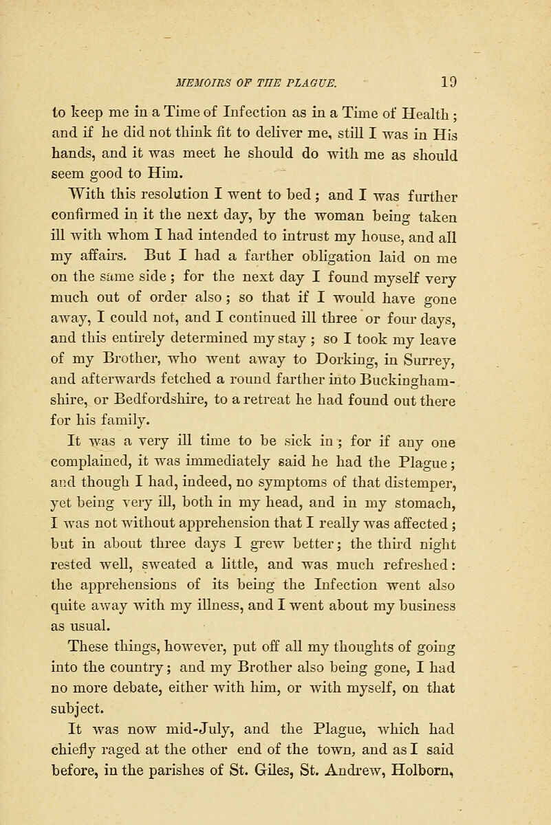 to keep me iu a Time of luf ectiou as in a Time of Health; and if he did not think fit to deliver me, still I was in His hands, and it was meet he should do with me as should seem good to Him. With this resolution I went to bed; and I was further confirmed in it the next day, by the woman being taken ill with whom I had intended to intrust my house, and all my affairs. But I had a farther obligation laid on me on the sitme side ; for the next day I found myself very much out of order also; so that if I would have gone aAvay, I could not, and I continued ill three or four days, and this entirely determined my stay ; so I took my leave of my Brother, who went away to Dorking, in Surrey, and afterwards fetched a round farther into Buckingham- shire, or Bedfordshire, to a retreat he had found out there for his family. It was a very ill time to be sick in ; for if any one complained, it was immediately said he had the Plao-ue; and though I had, indeed, no symptoms of that distemper, yet being very ill, both in my head, and in my stomach, I Avas not without apprehension that I really was affected ; but in about three days I gi^ew better; the third night rested well, sweated a little, and was much refx'eshed : the apprehensions of its being the Infection went also quite away with my illness, and I went about my business as usual. These things, however, put off all my thoughts of going into the country; and my Brother also being gone, I had no more debate, either with him, or with myself, on that subject. It was now mid-July, and the Plague, which had chiefly raged at the other end of the town, and as I said before, iu the parishes of St. Giles, St. Andrew, Holborn,