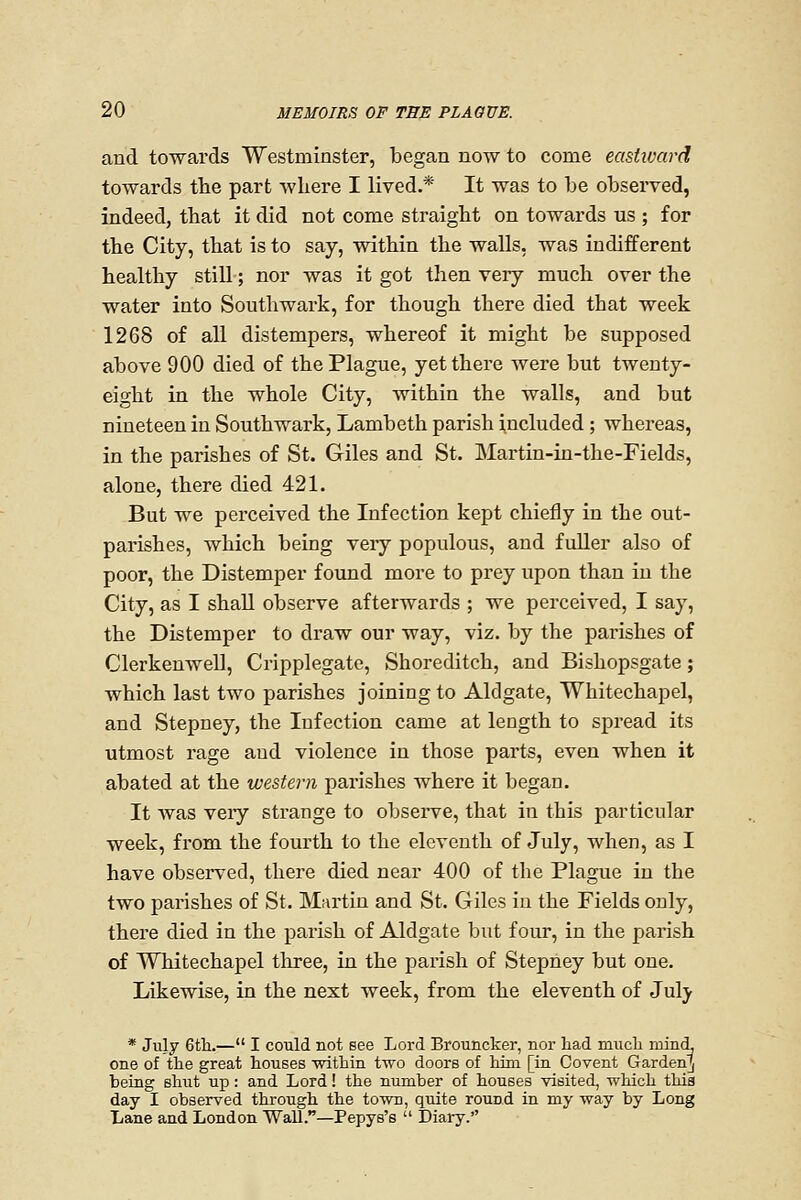 and towards Westminster, began now to come eastivard towards the part wliere I lived.* It was to be observed, indeed, that it did not come straight on towards us ; for the City, that is to say, within the walls, was indifferent healthy still; nor was it got then very much over the water into Southwark, for though there died that week 1268 of all distempers, whereof it might be supposed above 900 died of the Plague, yet there were but twenty- eight in the whole City, within the walls, and but nineteen in Southwark, Lambeth parish included ; whereas, in the parishes of St. Giles and St. Martin-in-the-Fields, alone, there died 421. But we perceived the Infection kept chiefly in the out- parishes, which being veiy populous, and fuller also of poor, the Distemper found more to prey upon than in the City, as I shall observe afterwards ; we perceived, I say, the Distemper to draw our way, viz. by the parishes of ClerkenweU, Cripplegate, Shoreditch, and Bishopsgate; which last two parishes joining to Aldgate, Whitechapel, and Stepney, the Infection came at length to spread its utmost rage aud violence in those parts, even when it abated at the western parishes where it began. It Avas veiy strange to observe, that in this particular week, from the fourth to the eleventh of July, when, as I have observed, there died near 400 of the Plague in the two parishes of St. Mfirtin and St. Giles in the Fields only, there died in the parish of Aldgate but four, in the parish of Whitechapel tlrree, in the parish of Stepney but one. Likewise, in the next week, from the eleventh of July * July 6tli.— I could not see Lord Brouncker, nor had miicli rDincL one of the great houses within two doors of him [in Covent Garden]) being shut up: and Lord! the number of houses visited, which this day I observed through the town, quite round in my way by Long Lane and London Wall.—Pepys's  Diary.