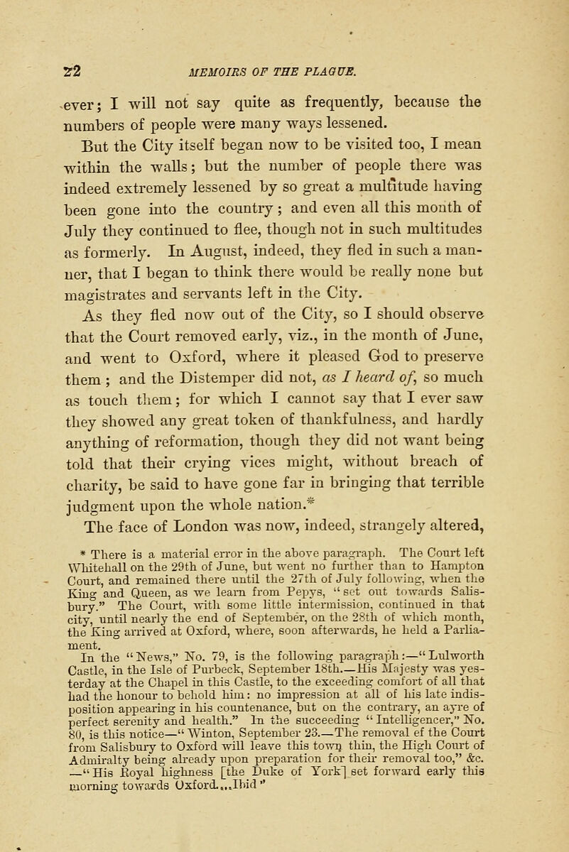 ever; I will not say quite as frequently, because tlie numbers of people were many ways lessened. But the City itseK began now to be visited too, I mean within the walls; but the number of people there was indeed extremely lessened by so great a multitude having been gone into the country ; and even all this month of July they continued to flee, though not in such multitudes as formerly. In August, indeed, they fled in such a man- ner, that I began to think there would be really none but magistrates and servants left in the City. As they fled now out of the City, so I should observe that the Court removed early, viz., in the month of June, and went to Oxford, where it pleased God to pi-eserve them ; and the Distemper did not, as I heard of, so much as touch tliem; for which I cannot say that I ever saw they showed any great token of thankfulness, and hardly anything of reformation, though they did not want being told that then- crying vices might, without breach of charity, be said to have gone far in bringing that terrible judgment upon the whole nation.* The face of London was now, indeed, strangely altered, * There is a material error in the above parac^raph. The Court left Whitehall on the 29th of June, but Trent no further than to Hampton Court, and remained there untU the 27th of July follo\ving, -when the Kiug and Queen, as we learn from Pepys,  set out towards Salis- bury. The Court, -sTith some little intermission, continued in that city, untn nearly the end of September, on the 28th of which month, the king arrived at Oxford, where, soon afterwards, he held a Parlia- ment. In the  News, No. 79, is the following paragraph :— Lulworth Castle, in the Isle of Purbeck, September ISth—His Majesty was yes- terday at the Chapel ia this Castle, to the exceeding comfort of all that had the honour to behold him: no impression at all of his late indis- position appearing in his countenance, but on the contrary, an ayre of perfect serenity and health. In the succeeding  Intelligencer, No, 80, is this notice— Winton, September 23.—The removal ef the Court from Salisbui-y to Oxford will leave this towij, thtu, the High Coixrt of Admiralty being already upon preparation for theu- removal too, &c.  His Eoyal highness [the Duke of York] set forward early this morning towards Oxford..,.Ibid 